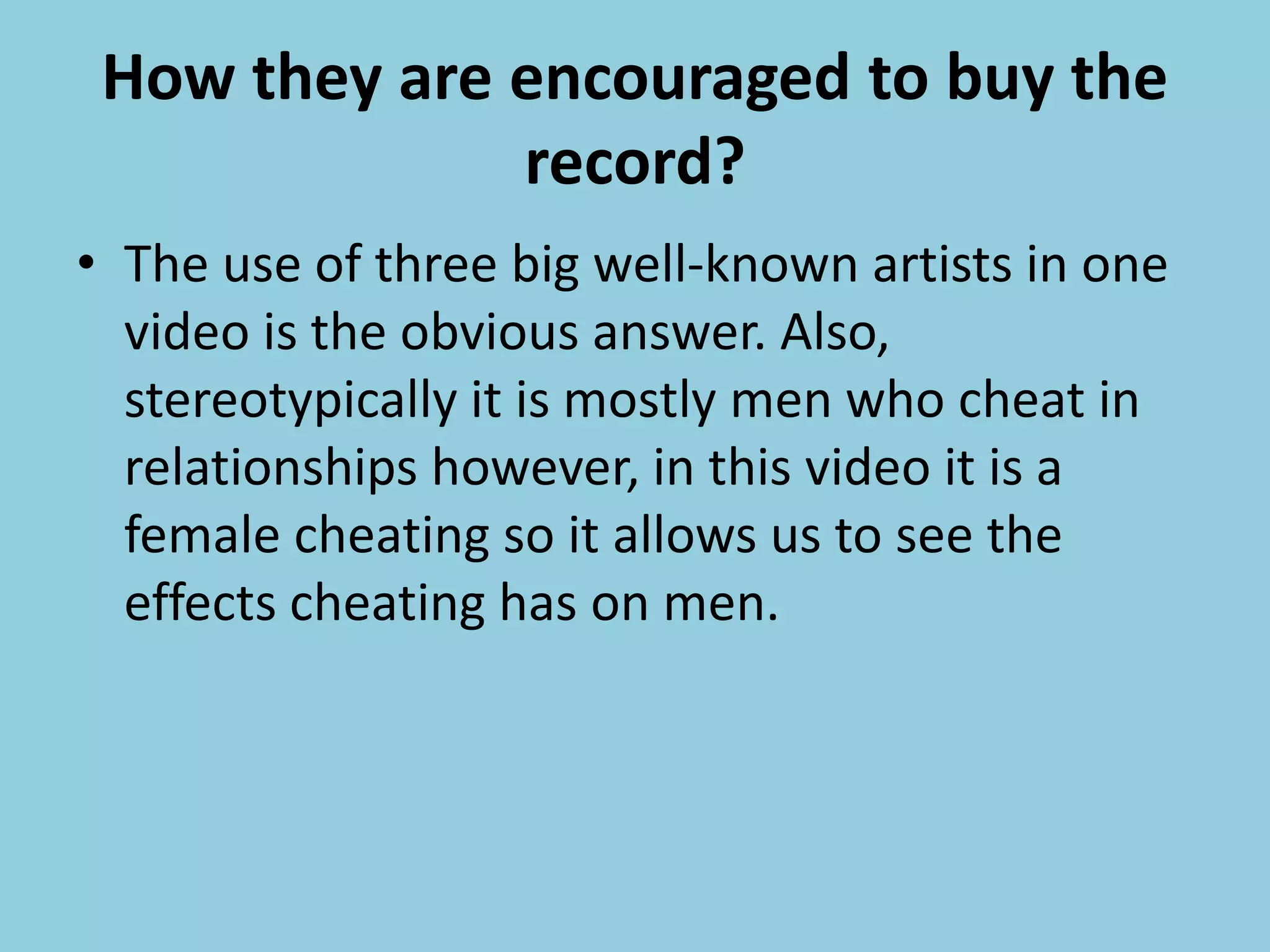 How they are encouraged to buy the
record?
• The use of three big well-known artists in one
video is the obvious answer. Also,
stereotypically it is mostly men who cheat in
relationships however, in this video it is a
female cheating so it allows us to see the
effects cheating has on men.
 