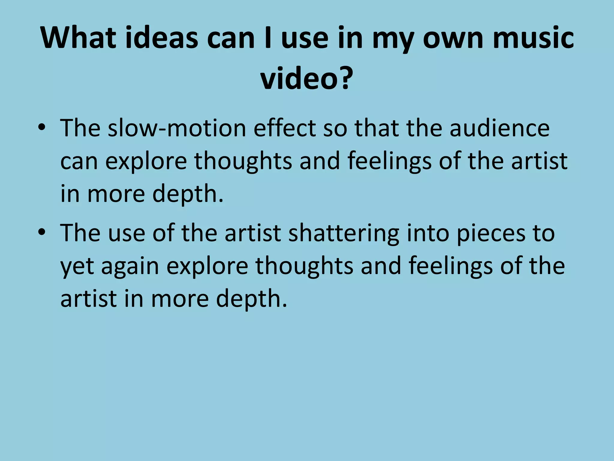 What ideas can I use in my own music
video?
• The slow-motion effect so that the audience
can explore thoughts and feelings of the artist
in more depth.
• The use of the artist shattering into pieces to
yet again explore thoughts and feelings of the
artist in more depth.
 