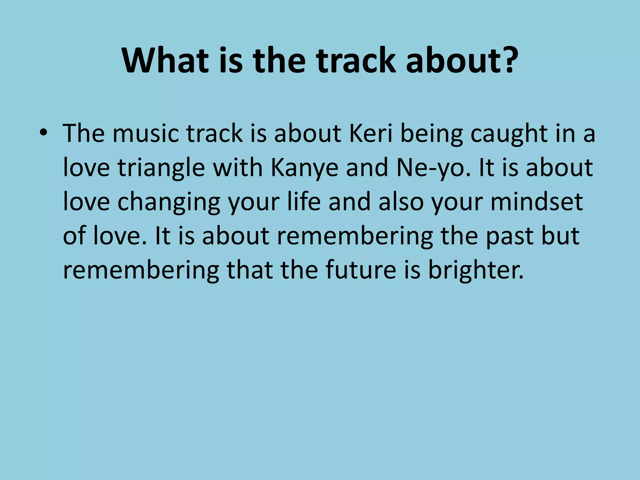 What is the track about?
• The music track is about Keri being caught in a
love triangle with Kanye and Ne-yo. It is about
love changing your life and also your mindset
of love. It is about remembering the past but
remembering that the future is brighter.
 