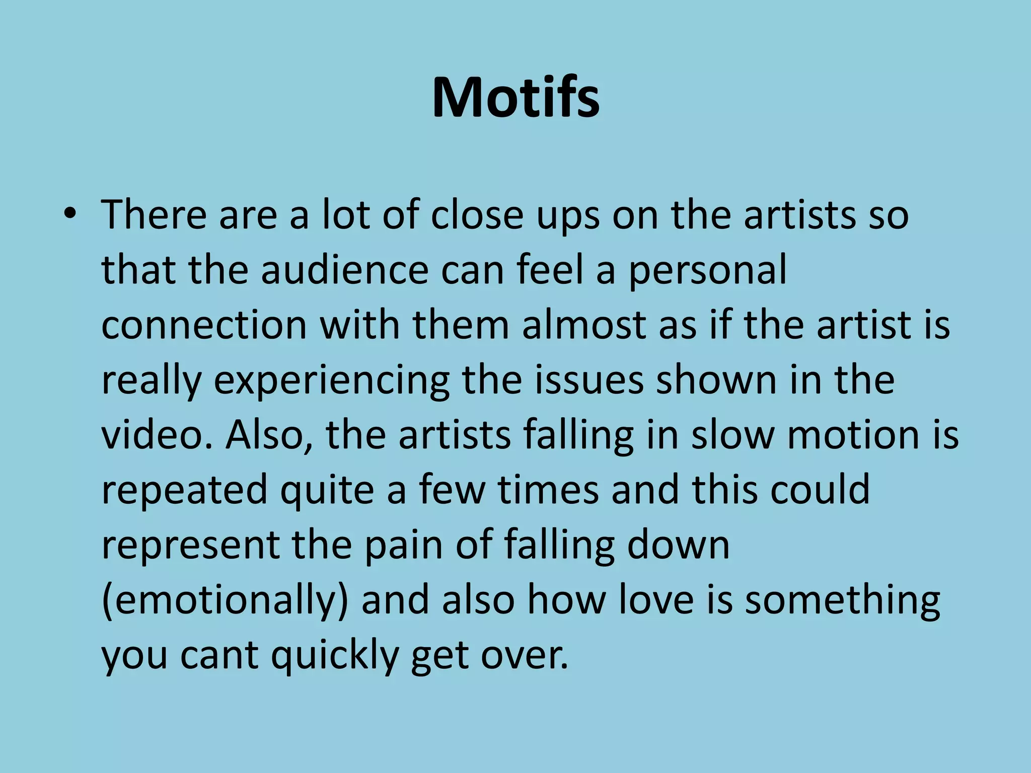 Motifs
• There are a lot of close ups on the artists so
that the audience can feel a personal
connection with them almost as if the artist is
really experiencing the issues shown in the
video. Also, the artists falling in slow motion is
repeated quite a few times and this could
represent the pain of falling down
(emotionally) and also how love is something
you cant quickly get over.
 