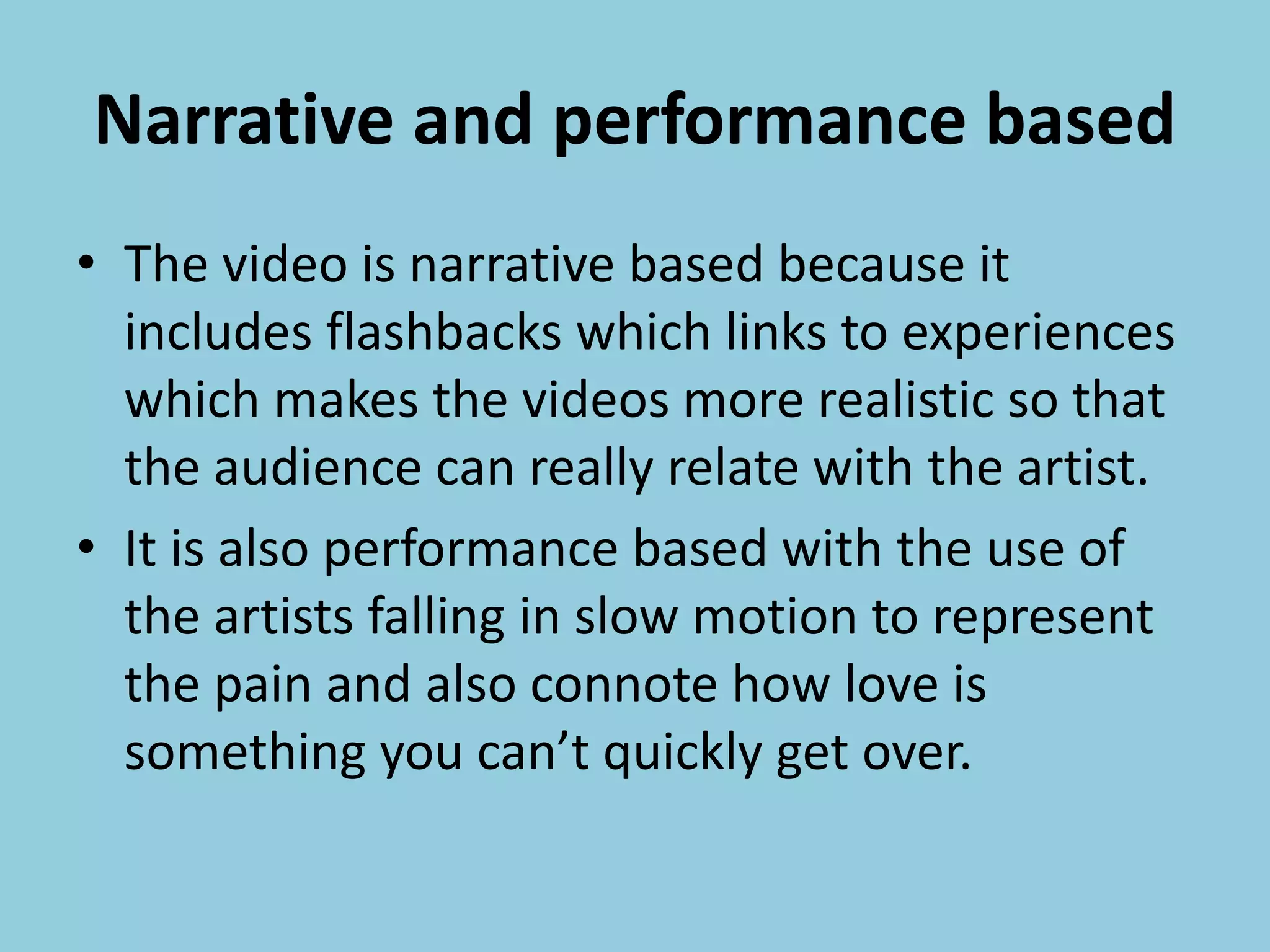Narrative and performance based
• The video is narrative based because it
includes flashbacks which links to experiences
which makes the videos more realistic so that
the audience can really relate with the artist.
• It is also performance based with the use of
the artists falling in slow motion to represent
the pain and also connote how love is
something you can’t quickly get over.
 