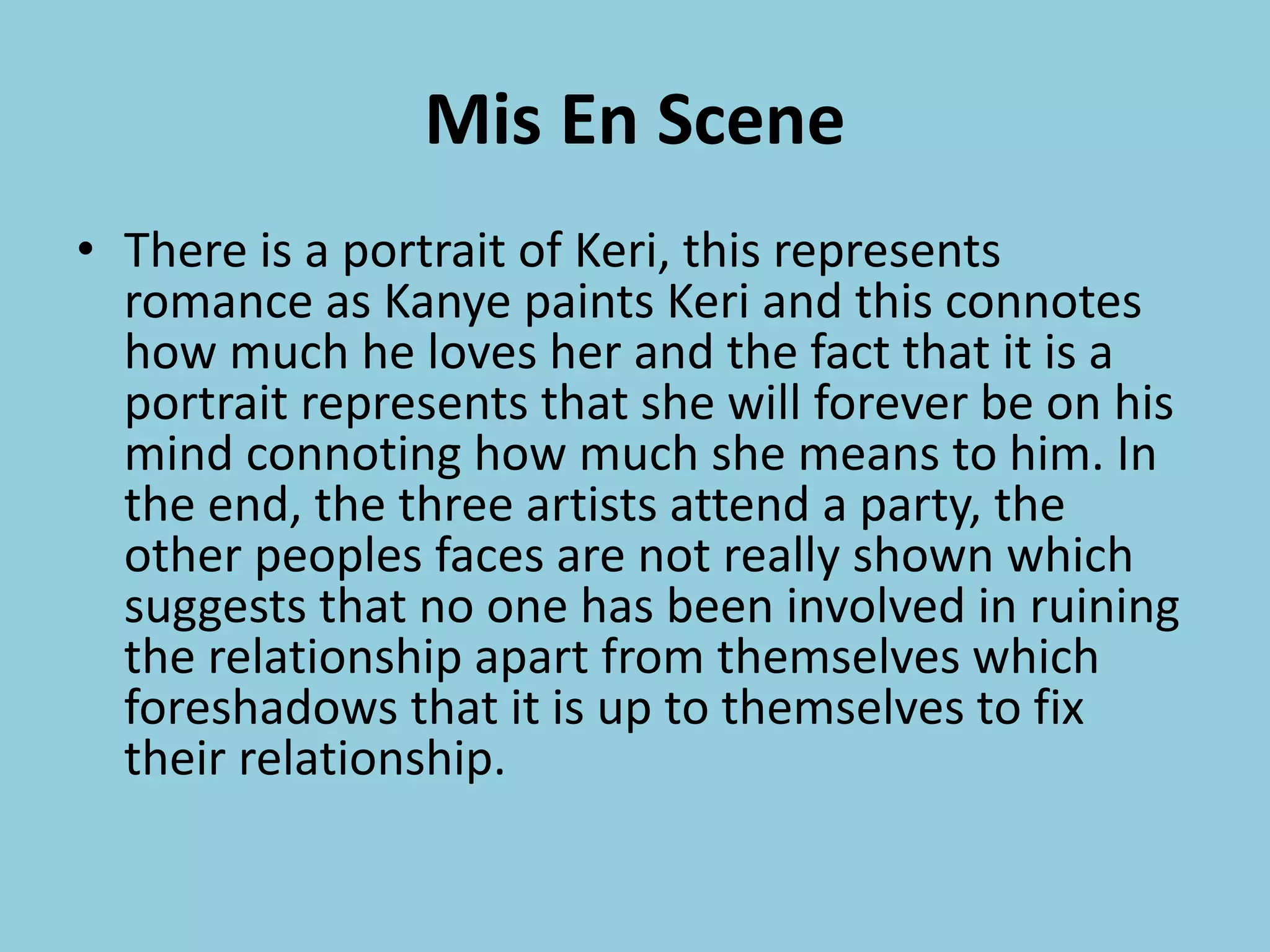 Mis En Scene
• There is a portrait of Keri, this represents
romance as Kanye paints Keri and this connotes
how much he loves her and the fact that it is a
portrait represents that she will forever be on his
mind connoting how much she means to him. In
the end, the three artists attend a party, the
other peoples faces are not really shown which
suggests that no one has been involved in ruining
the relationship apart from themselves which
foreshadows that it is up to themselves to fix
their relationship.
 