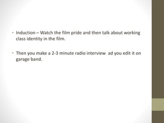 • Induction – Watch the film pride and then talk about working
class identity in the film.
• Then you make a 2-3 minute radio interview ad you edit it on
garage band.
 