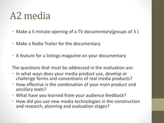 A2 media
• Make a 5 minute opening of a TV documentary(groups of 3 )
• Make a Radio Trailer for the documentary
• A feature for a listings magazine on your documentary
The questions that must be addressed in the evaluation are:
• In what ways does your media product use, develop or
challenge forms and conventions of real media products?
• How effective is the combination of your main product and
ancillary texts?
• What have you learned from your audience feedback?
• How did you use new media technologies in the construction
and research, planning and evaluation stages?
 