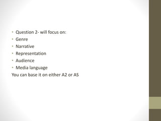 • Question 2- will focus on:
• Genre
• Narrative
• Representation
• Audience
• Media language
You can base it on either A2 or AS
 