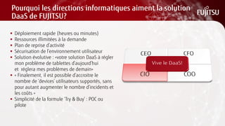 Pourquoi les directions informatiques aiment la solution DaaS de FUJITSU? 
Déploiement rapide (heures ou minutes) 
Ressources illimitées à la demande 
Plan de reprise d’activité 
Sécurisation de l’environnement utilisateur 
Solution évolutive : «votre solution DaaS à régler mon problème de tablettes d’aujourd’hui et réglera mes problèmes de demain» 
« Finalement, il est possible d’accroitre le nombre de ‘devices’ utilisateurs supportés, sans pour autant augmenter le nombre d’incidents et les coûts » 
Simplicité de la formule ‘Try & Buy’ : POC ou pilote  