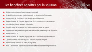 Les bénéfices apportés par la solution 
Réduction du niveau d’investissement matériel 
Accès à l’environnement quel que soit la localisation de l’utilisateur 
Suppression de l’adhérence par rapport au périphérique 
Rationalisation de l’espace physique et de la consommation en énergie. 
Standardisation des Bureaux utilisateurs 
Simplification de la gestion de l’environnement poste de travail. 
Suppression des problématiques liées à l’obsolescence des postes de travail. 
Réduction du TCO. 
Rationalisation de l’espace physique et de la consommation en énergie. 
Optimisation des ressources par la consolidation des moyens. 
Réduction des besoins en licences logicielles 
Mise à disposition rapide des serveurs et amélioration de leur productivité 
 
