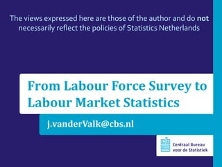 j.vanderValk@cbs.nl
From Labour Force Survey to
Labour Market Statistics
The views expressed here are those of the author and do not
necessarily reflect the policies of Statistics Netherlands
 