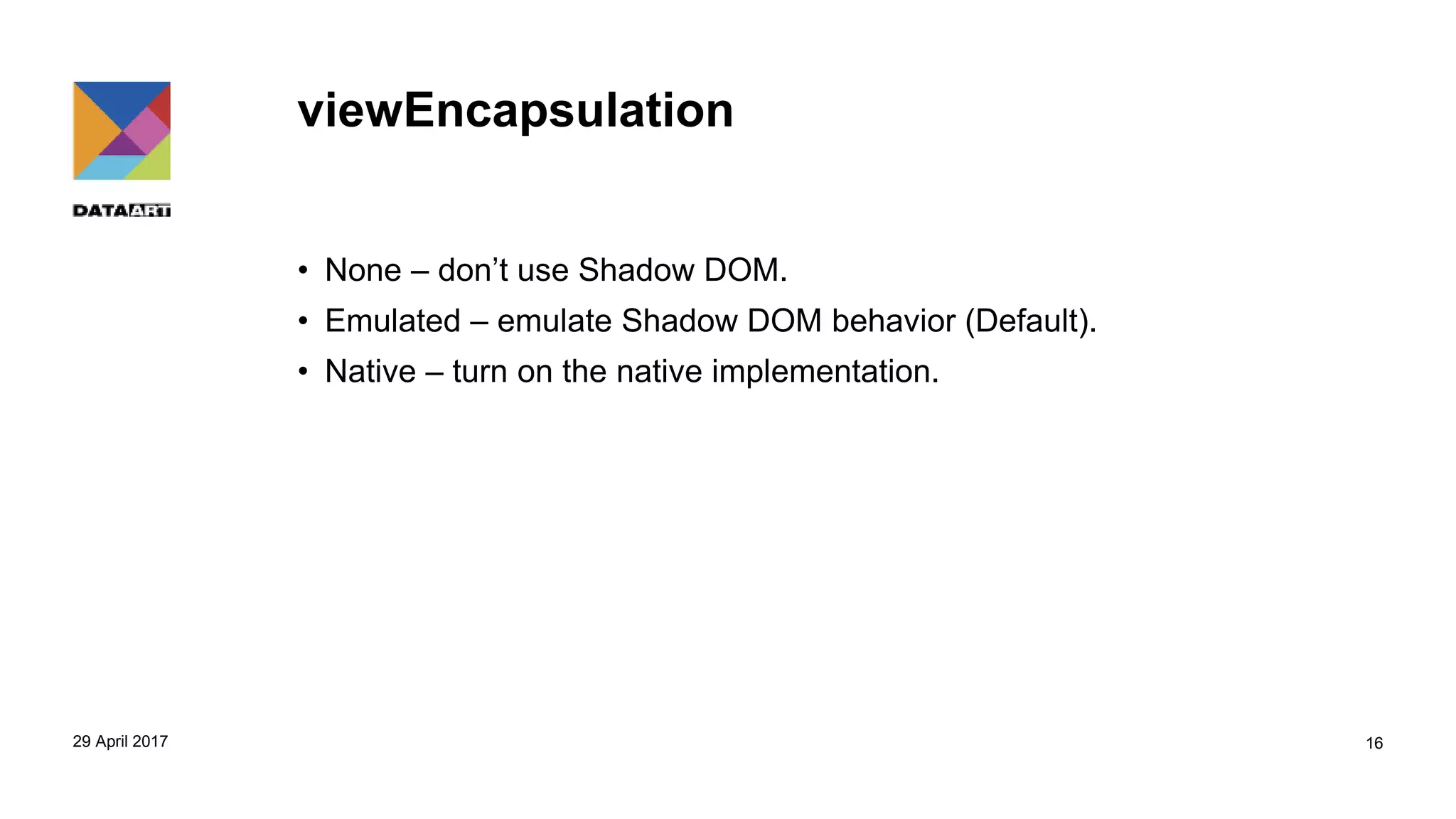 viewEncapsulation
• None – don’t use Shadow DOM.
• Emulated – emulate Shadow DOM behavior (Default).
• Native – turn on the native implementation.
29 April 2017 16
 