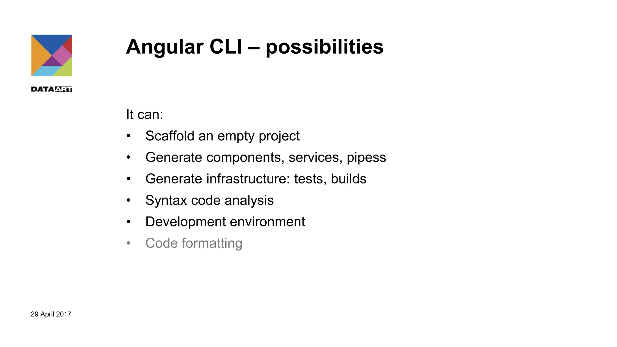 29 April 2017
Angular CLI – possibilities
It can:
• Scaffold an empty project
• Generate components, services, pipess
• Generate infrastructure: tests, builds
• Syntax code analysis
• Development environment
• Code formatting
 