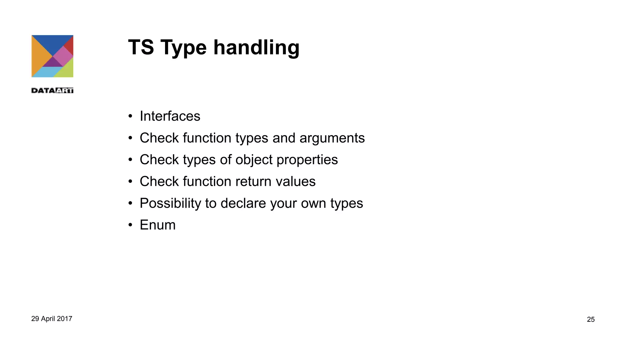 TS Type handling
• Interfaces
• Check function types and arguments
• Check types of object properties
• Check function return values
• Possibility to declare your own types
• Enum
29 April 2017 25
 