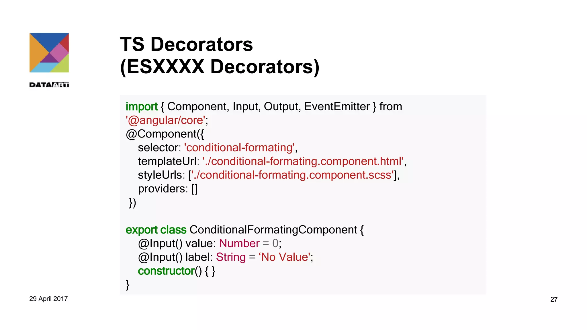 TS Decorators
(ESXXXX Decorators)
29 April 2017 27
import { Component, Input, Output, EventEmitter } from
'@angular/core';
@Component({
selector: 'conditional-formating',
templateUrl: './conditional-formating.component.html',
styleUrls: ['./conditional-formating.component.scss'],
providers: []
})
export class ConditionalFormatingComponent {
@Input() value: Number = 0;
@Input() label: String = ‘No Value';
constructor() { }
}
 