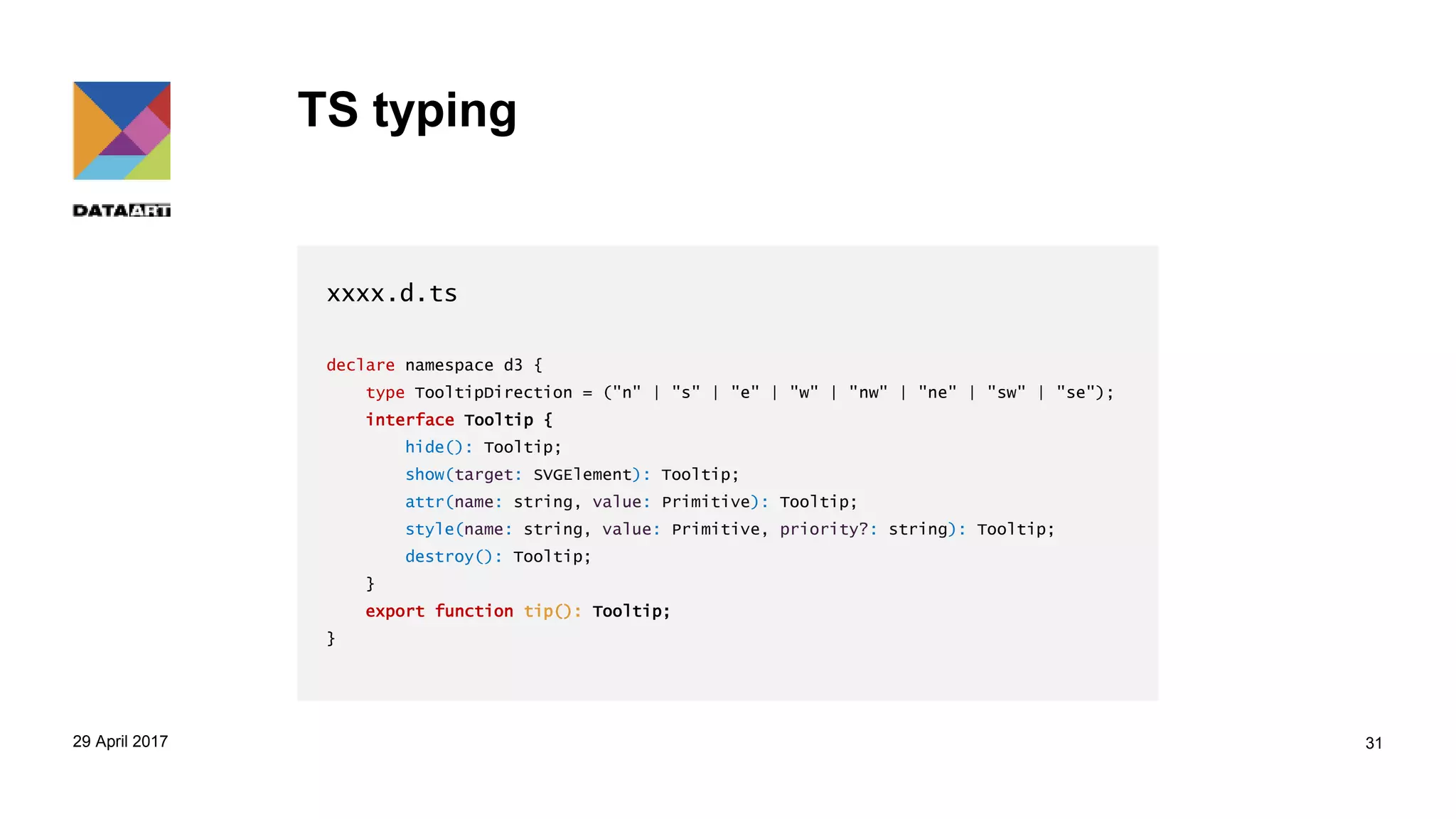 TS typing
xxxx.d.ts
declare namespace d3 {
type TooltipDirection = ("n" | "s" | "e" | "w" | "nw" | "ne" | "sw" | "se");
interface Tooltip {
hide(): Tooltip;
show(target: SVGElement): Tooltip;
attr(name: string, value: Primitive): Tooltip;
style(name: string, value: Primitive, priority?: string): Tooltip;
destroy(): Tooltip;
}
export function tip(): Tooltip;
}
29 April 2017 31
 
