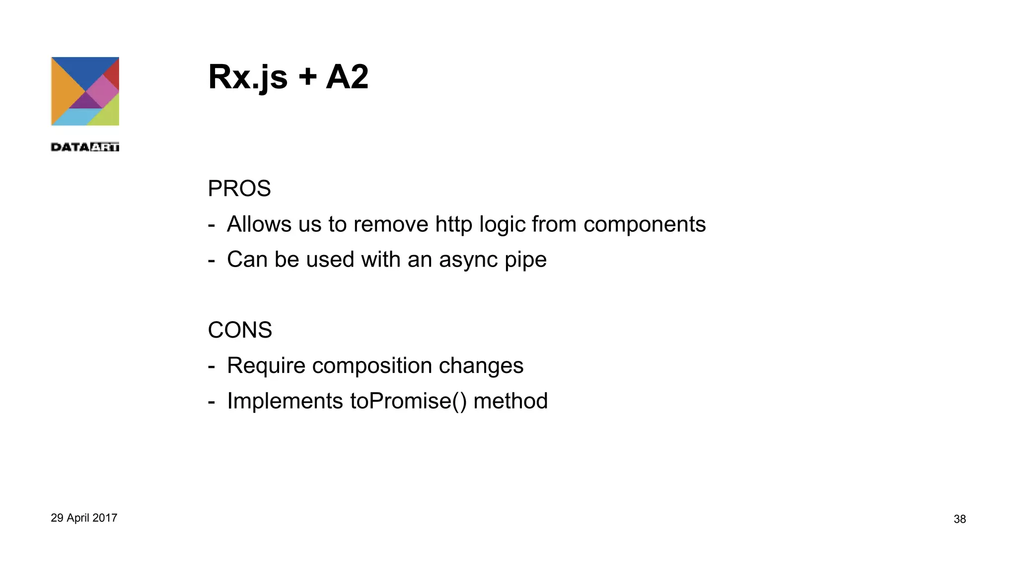 Rx.js + A2
PROS
- Allows us to remove http logic from components
- Can be used with an async pipe
CONS
- Require composition changes
- Implements toPromise() method
29 April 2017 38
 