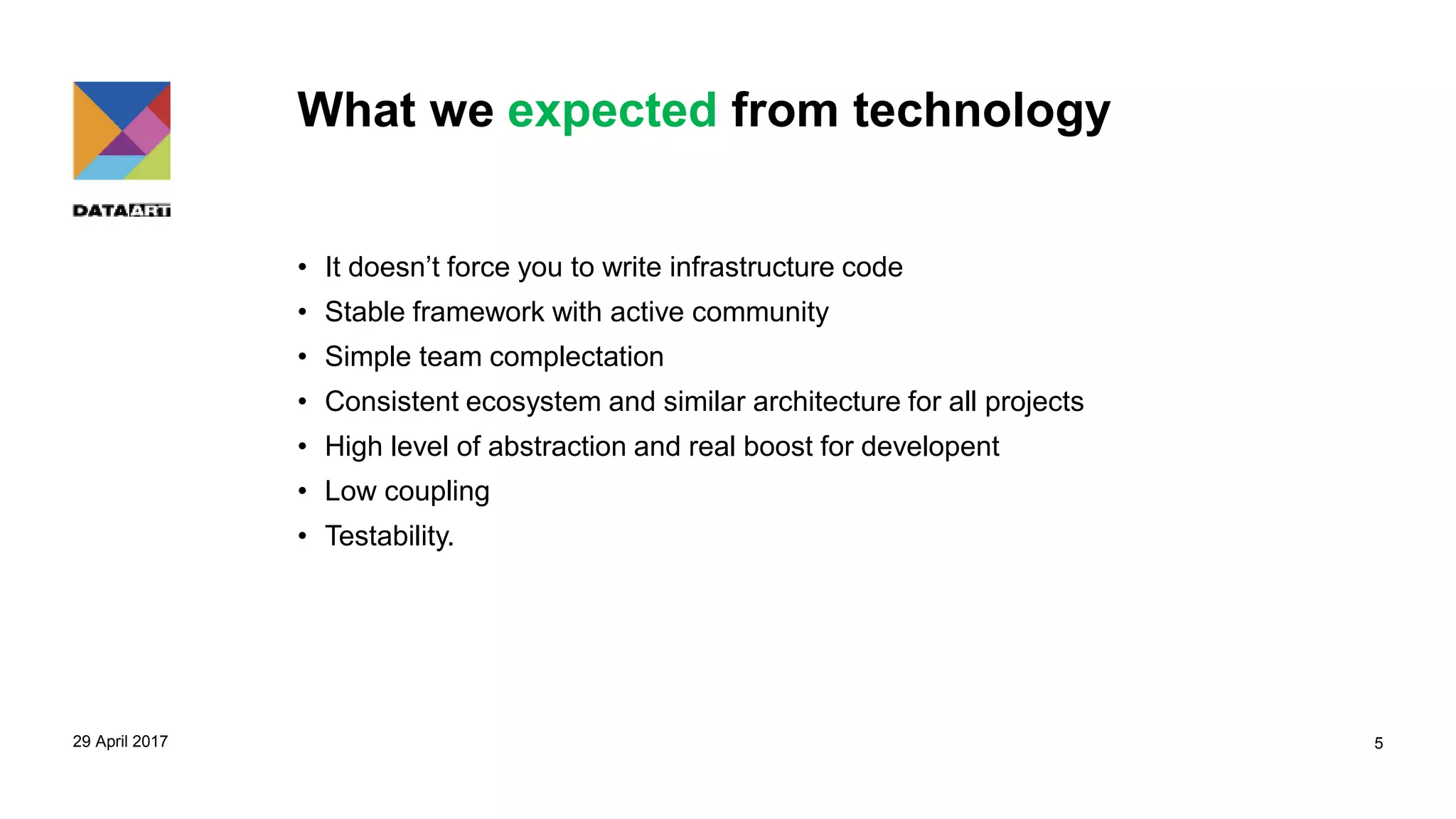 What we expected from technology
• It doesn’t force you to write infrastructure code
• Stable framework with active community
• Simple team complectation
• Consistent ecosystem and similar architecture for all projects
• High level of abstraction and real boost for developent
• Low coupling
• Testability.
29 April 2017 5
 