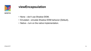 viewEncapsulation
• None – don’t use Shadow DOM.
• Emulated – emulate Shadow DOM behavior (Default).
• Native – turn on the native implementation.
29 April 2017 16
 