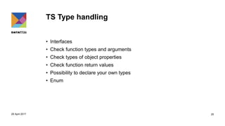 TS Type handling
• Interfaces
• Check function types and arguments
• Check types of object properties
• Check function return values
• Possibility to declare your own types
• Enum
29 April 2017 25
 