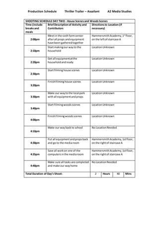 Production Schedule Thriller Trailer – Assailant A2 Media Studies
SHOOTING SCHEDULE DAY TWO - House Scenesand Woods Scenes
Time (include
breaks and
meals
BriefDescriptionof Activity and
Contributors
Directionsto Location (if
necessary)
2:00pm
Meetin the sixthformcenter
afterall props andequipment
have beengatheredtogether
HammersmithAcademy,1st
floor,
on the leftof staircase A
2:10pm
Start makingour wayto the
household
LocationUnknown
2:20pm
Get all equipmentatthe
householdandready
LocationUnknown
2:30pm
Start filminghouse scenes LocationUnknown
3:20pm
Finishfilminghouse scenes LocationUnknown
3:30pm
Make our wayto the local park
withall equipmentandprops
LocationUnknown
3:40pm
Start filmingwoodsscenes LocationUnknown
4:00pm
FinishFilmingwoodsscenes LocationUnknown
4:10pm
Make our wayback to school No LocationNeeded
4:30pm
Put all equipmentandpropsback
and go to the mediaroom
HammersmithAcademy,1stfloor,
on the rightof staircase A
4:35pm
Save all workon one of the
computersinthe mediaroom
HammersmithAcademy,1stfloor,
on the rightof staircase A
4:40pm
Make sure all tasks are completed
and make our wayhome
No LocationNeeded
Total Duration of Day’s Shoot: 2 Hours 40 Mins
 
