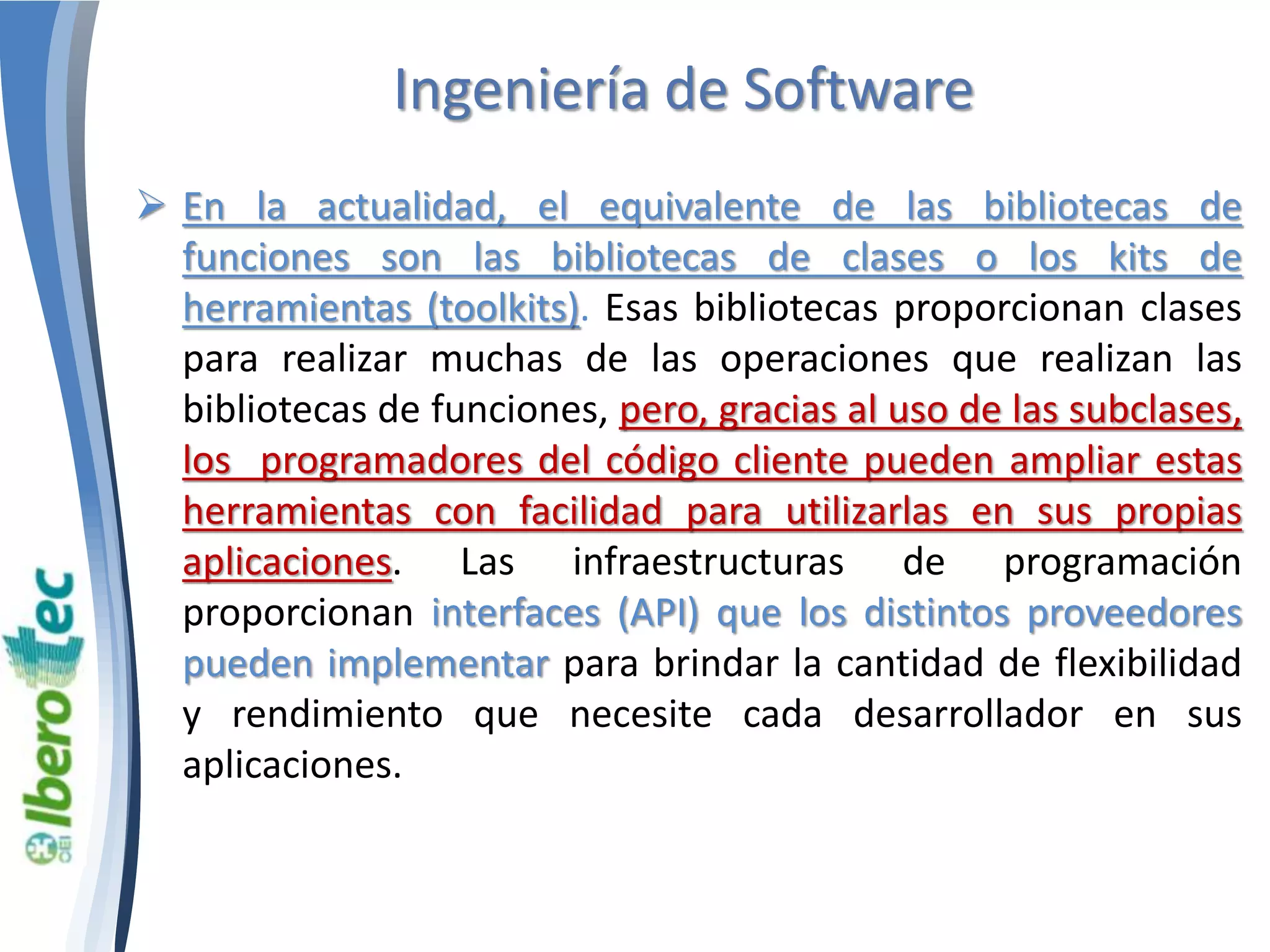 Ingeniería de Software 
 En la actualidad, el equivalente de las bibliotecas de 
funciones son las bibliotecas de clases o los kits de 
herramientas (toolkits). Esas bibliotecas proporcionan clases 
para realizar muchas de las operaciones que realizan las 
bibliotecas de funciones, pero, gracias al uso de las subclases, 
los programadores del código cliente pueden ampliar estas 
herramientas con facilidad para utilizarlas en sus propias 
aplicaciones. Las infraestructuras de programación 
proporcionan interfaces (API) que los distintos proveedores 
pueden implementar para brindar la cantidad de flexibilidad 
y rendimiento que necesite cada desarrollador en sus 
aplicaciones. 
 