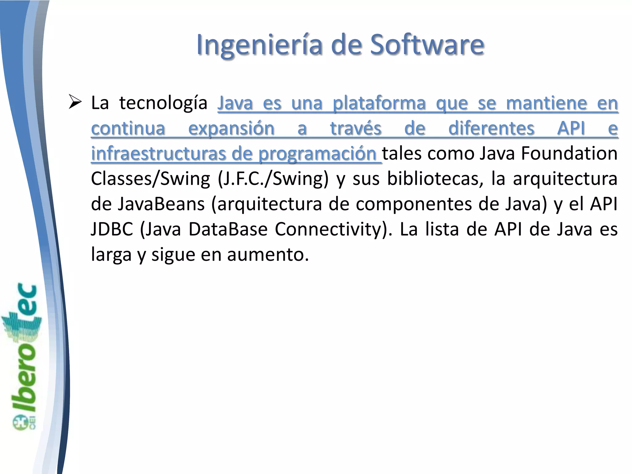 Ingeniería de Software 
 La tecnología Java es una plataforma que se mantiene en 
continua expansión a través de diferentes API e 
infraestructuras de programación tales como Java Foundation 
Classes/Swing (J.F.C./Swing) y sus bibliotecas, la arquitectura 
de JavaBeans (arquitectura de componentes de Java) y el API 
JDBC (Java DataBase Connectivity). La lista de API de Java es 
larga y sigue en aumento. 
 