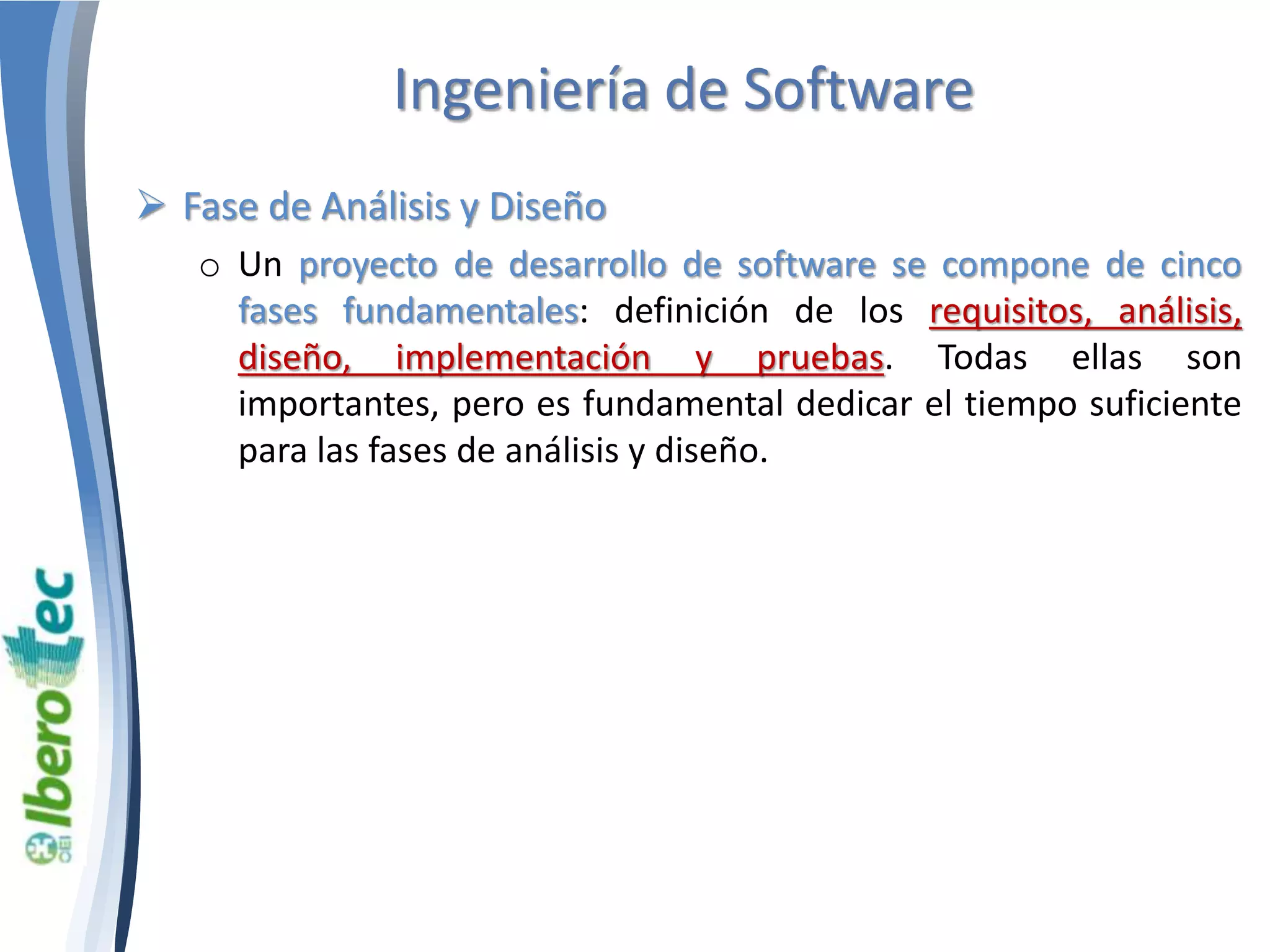 Ingeniería de Software 
 Fase de Análisis y Diseño 
o Un proyecto de desarrollo de software se compone de cinco 
fases fundamentales: definición de los requisitos, análisis, 
diseño, implementación y pruebas. Todas ellas son 
importantes, pero es fundamental dedicar el tiempo suficiente 
para las fases de análisis y diseño. 
 