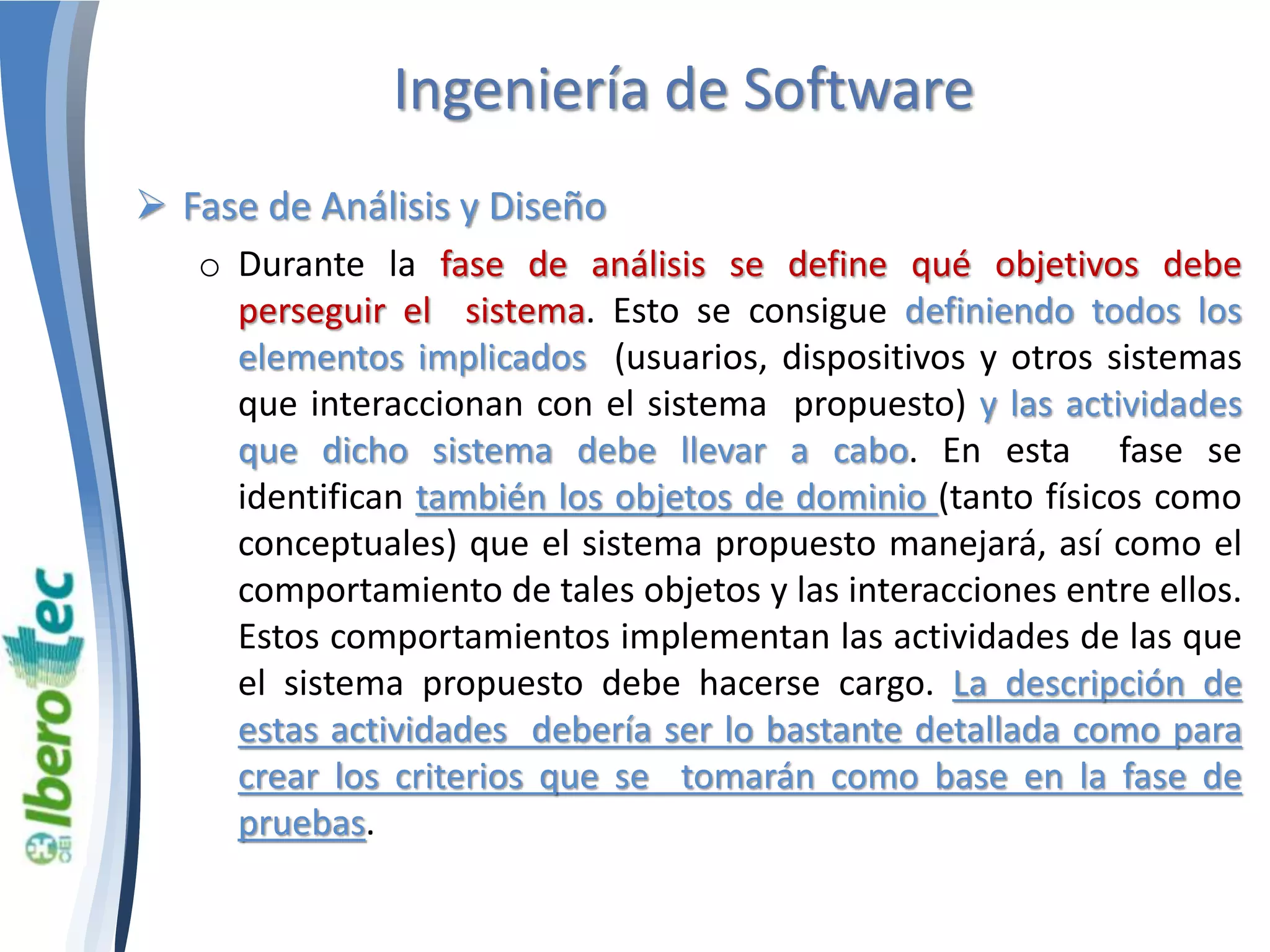 Ingeniería de Software 
 Fase de Análisis y Diseño 
o Durante la fase de análisis se define qué objetivos debe 
perseguir el sistema. Esto se consigue definiendo todos los 
elementos implicados (usuarios, dispositivos y otros sistemas 
que interaccionan con el sistema propuesto) y las actividades 
que dicho sistema debe llevar a cabo. En esta fase se 
identifican también los objetos de dominio (tanto físicos como 
conceptuales) que el sistema propuesto manejará, así como el 
comportamiento de tales objetos y las interacciones entre ellos. 
Estos comportamientos implementan las actividades de las que 
el sistema propuesto debe hacerse cargo. La descripción de 
estas actividades debería ser lo bastante detallada como para 
crear los criterios que se tomarán como base en la fase de 
pruebas. 
 