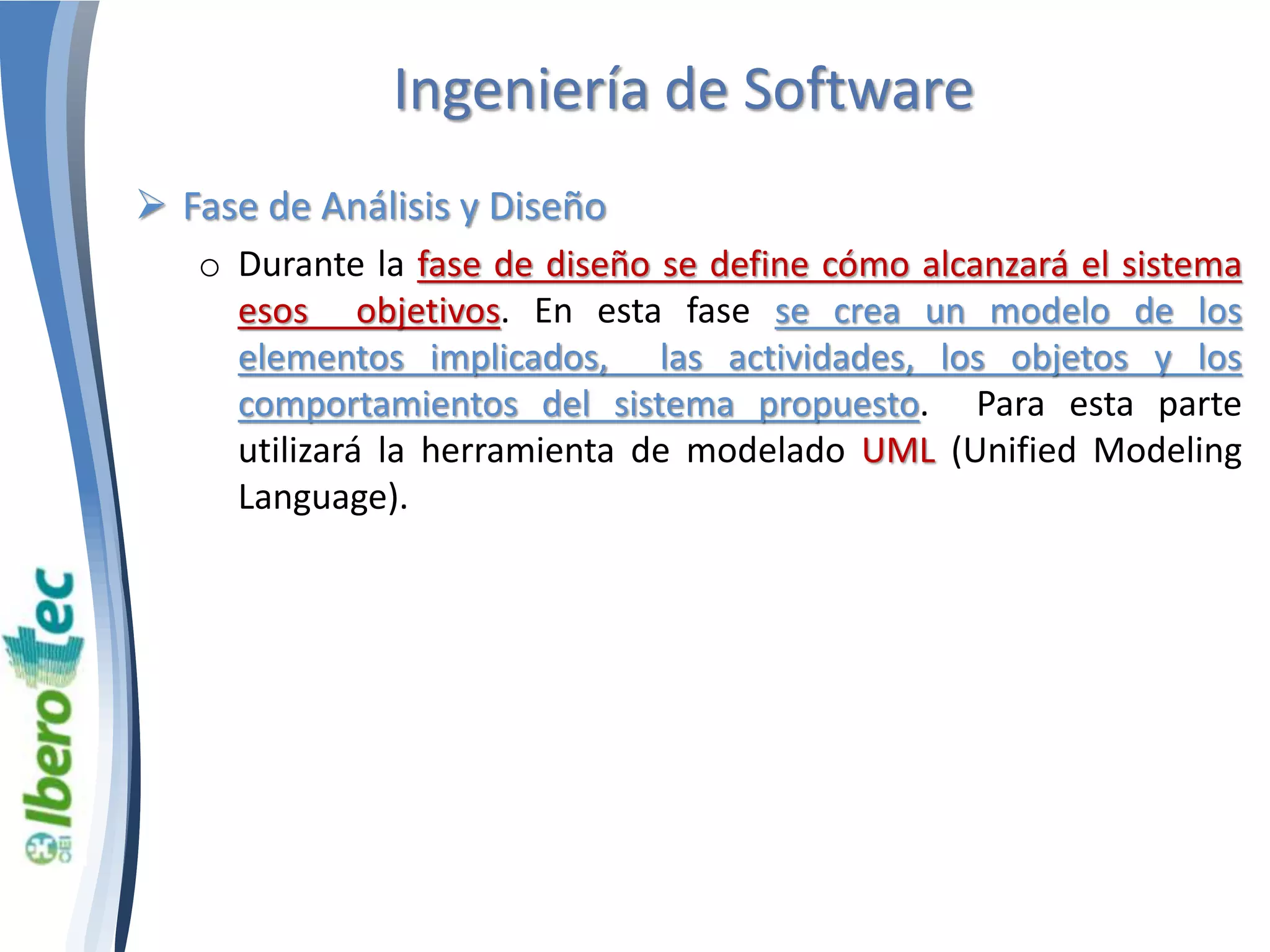 Ingeniería de Software 
 Fase de Análisis y Diseño 
o Durante la fase de diseño se define cómo alcanzará el sistema 
esos objetivos. En esta fase se crea un modelo de los 
elementos implicados, las actividades, los objetos y los 
comportamientos del sistema propuesto. Para esta parte 
utilizará la herramienta de modelado UML (Unified Modeling 
Language). 
 