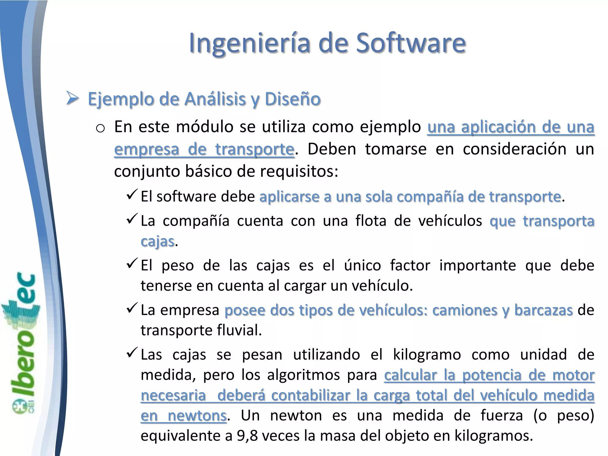 Ingeniería de Software 
 Ejemplo de Análisis y Diseño 
o En este módulo se utiliza como ejemplo una aplicación de una 
empresa de transporte. Deben tomarse en consideración un 
conjunto básico de requisitos: 
 El software debe aplicarse a una sola compañía de transporte. 
 La compañía cuenta con una flota de vehículos que transporta 
cajas. 
 El peso de las cajas es el único factor importante que debe 
tenerse en cuenta al cargar un vehículo. 
 La empresa posee dos tipos de vehículos: camiones y barcazas de 
transporte fluvial. 
 Las cajas se pesan utilizando el kilogramo como unidad de 
medida, pero los algoritmos para calcular la potencia de motor 
necesaria deberá contabilizar la carga total del vehículo medida 
en newtons. Un newton es una medida de fuerza (o peso) 
equivalente a 9,8 veces la masa del objeto en kilogramos. 
 