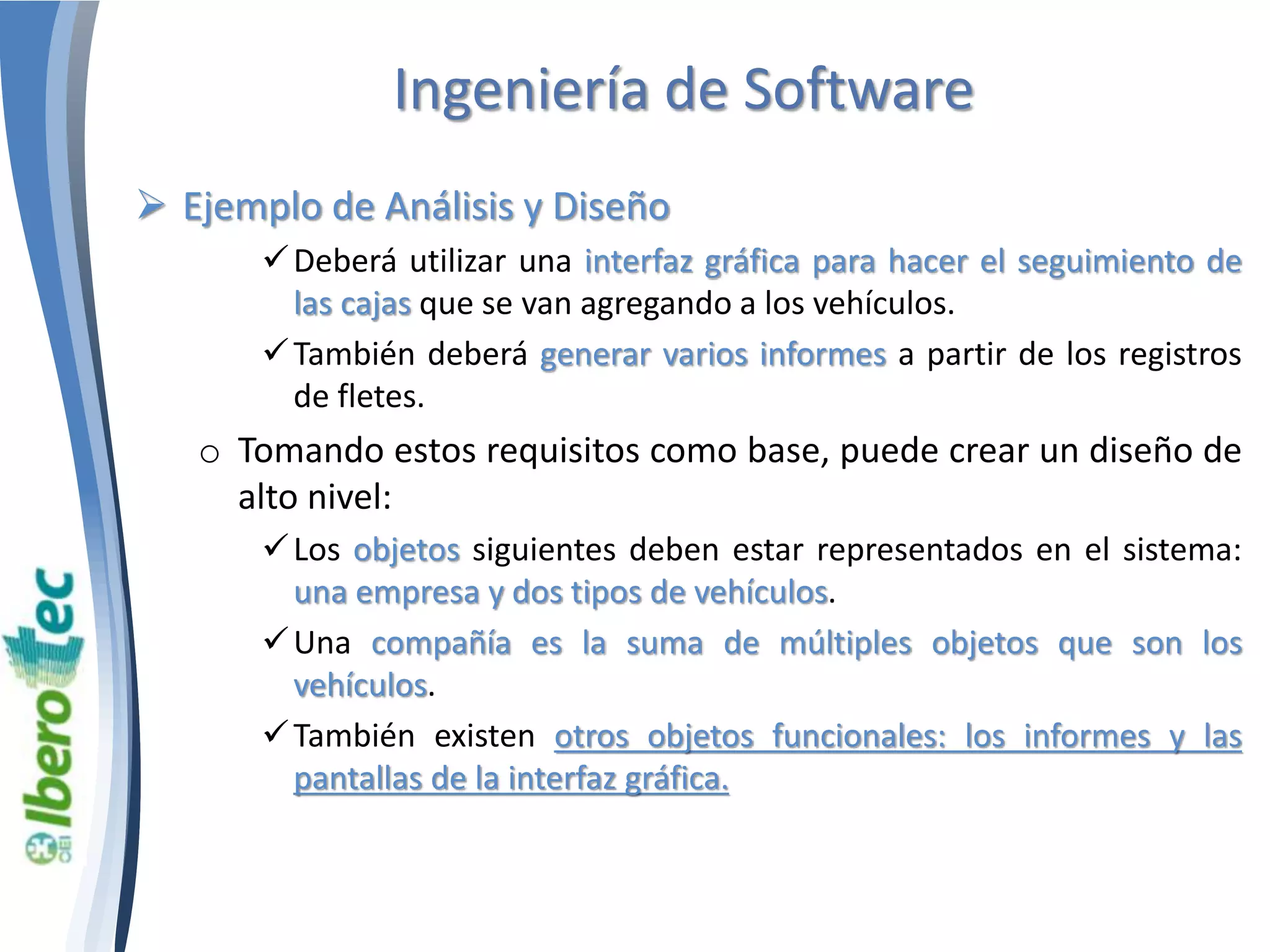 Ingeniería de Software 
 Ejemplo de Análisis y Diseño 
Deberá utilizar una interfaz gráfica para hacer el seguimiento de 
las cajas que se van agregando a los vehículos. 
También deberá generar varios informes a partir de los registros 
de fletes. 
o Tomando estos requisitos como base, puede crear un diseño de 
alto nivel: 
 Los objetos siguientes deben estar representados en el sistema: 
una empresa y dos tipos de vehículos. 
Una compañía es la suma de múltiples objetos que son los 
vehículos. 
También existen otros objetos funcionales: los informes y las 
pantallas de la interfaz gráfica. 
 