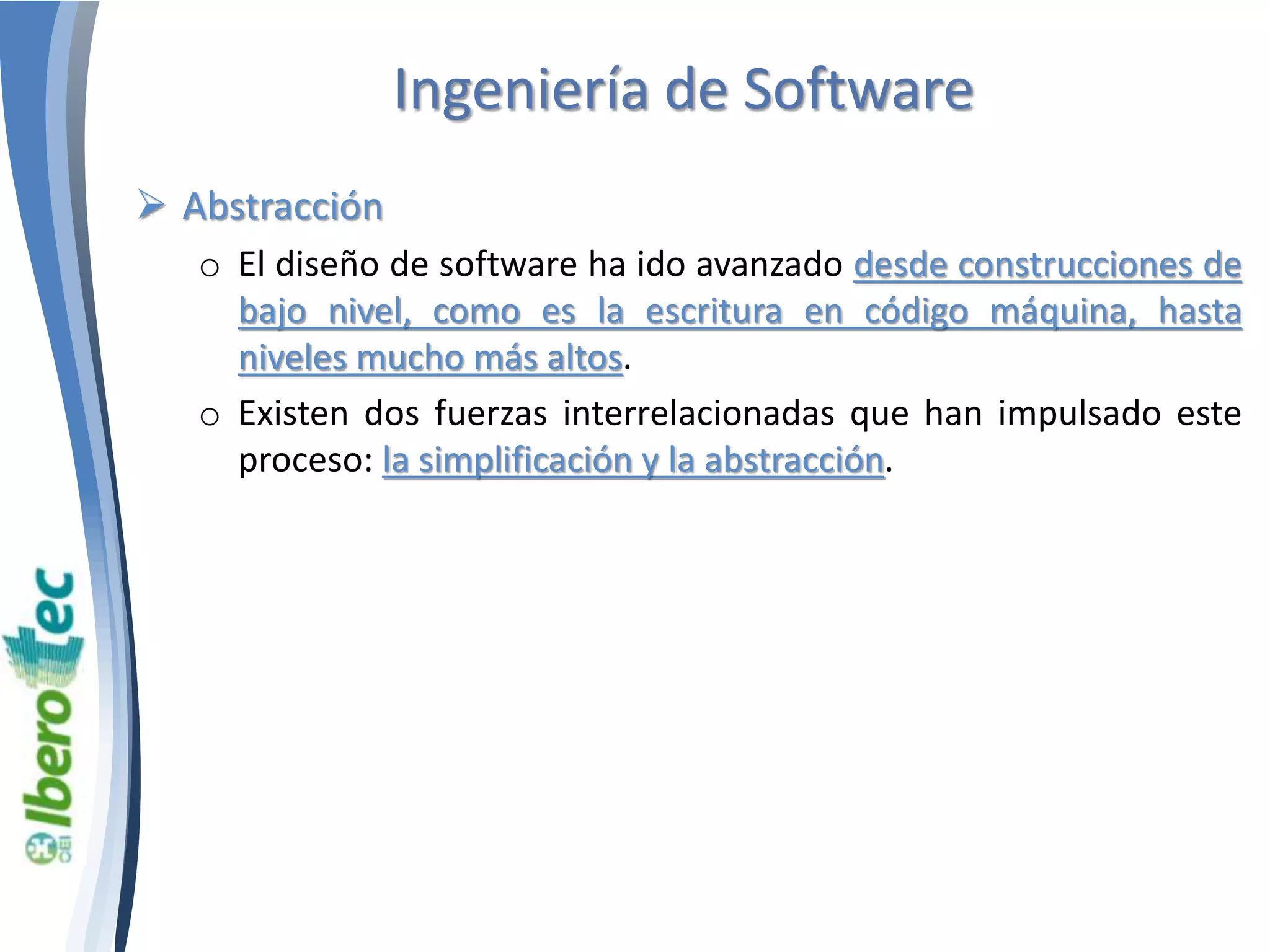 Ingeniería de Software 
 Abstracción 
o El diseño de software ha ido avanzado desde construcciones de 
bajo nivel, como es la escritura en código máquina, hasta 
niveles mucho más altos. 
o Existen dos fuerzas interrelacionadas que han impulsado este 
proceso: la simplificación y la abstracción. 
 