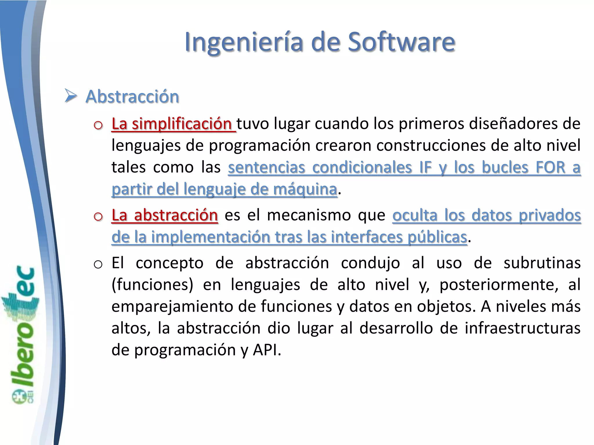 Ingeniería de Software 
 Abstracción 
o La simplificación tuvo lugar cuando los primeros diseñadores de 
lenguajes de programación crearon construcciones de alto nivel 
tales como las sentencias condicionales IF y los bucles FOR a 
partir del lenguaje de máquina. 
o La abstracción es el mecanismo que oculta los datos privados 
de la implementación tras las interfaces públicas. 
o El concepto de abstracción condujo al uso de subrutinas 
(funciones) en lenguajes de alto nivel y, posteriormente, al 
emparejamiento de funciones y datos en objetos. A niveles más 
altos, la abstracción dio lugar al desarrollo de infraestructuras 
de programación y API. 
 