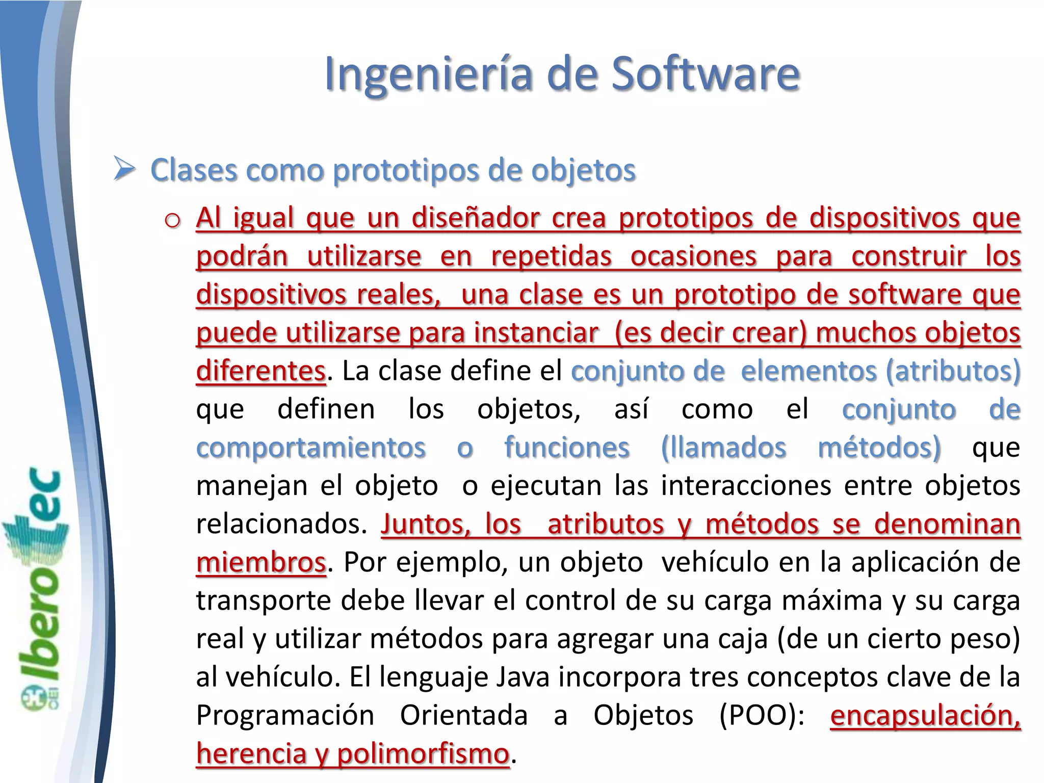 Ingeniería de Software 
 Clases como prototipos de objetos 
o Al igual que un diseñador crea prototipos de dispositivos que 
podrán utilizarse en repetidas ocasiones para construir los 
dispositivos reales, una clase es un prototipo de software que 
puede utilizarse para instanciar (es decir crear) muchos objetos 
diferentes. La clase define el conjunto de elementos (atributos) 
que definen los objetos, así como el conjunto de 
comportamientos o funciones (llamados métodos) que 
manejan el objeto o ejecutan las interacciones entre objetos 
relacionados. Juntos, los atributos y métodos se denominan 
miembros. Por ejemplo, un objeto vehículo en la aplicación de 
transporte debe llevar el control de su carga máxima y su carga 
real y utilizar métodos para agregar una caja (de un cierto peso) 
al vehículo. El lenguaje Java incorpora tres conceptos clave de la 
Programación Orientada a Objetos (POO): encapsulación, 
herencia y polimorfismo. 
 