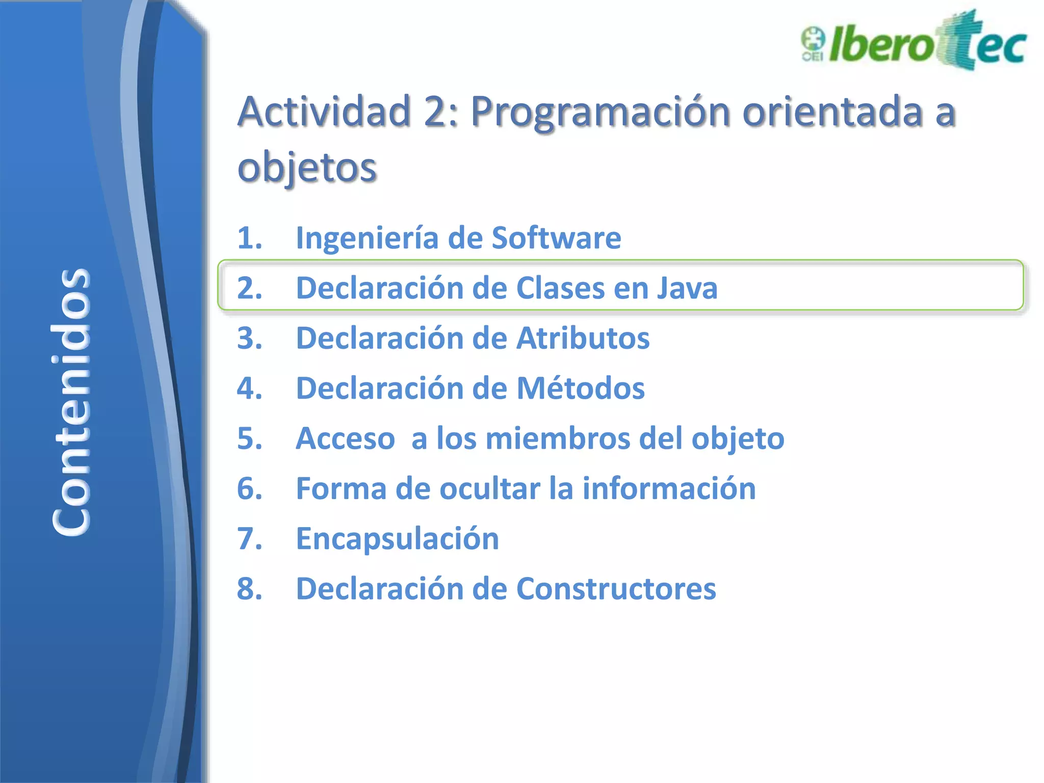 Actividad 2: Programación orientada a 
objetos 
1. Ingeniería de Software 
2. Declaración de Clases en Java 
3. Declaración de Atributos 
4. Declaración de Métodos 
5. Acceso a los miembros del objeto 
6. Forma de ocultar la información 
7. Encapsulación 
8. Declaración de Constructores 
 