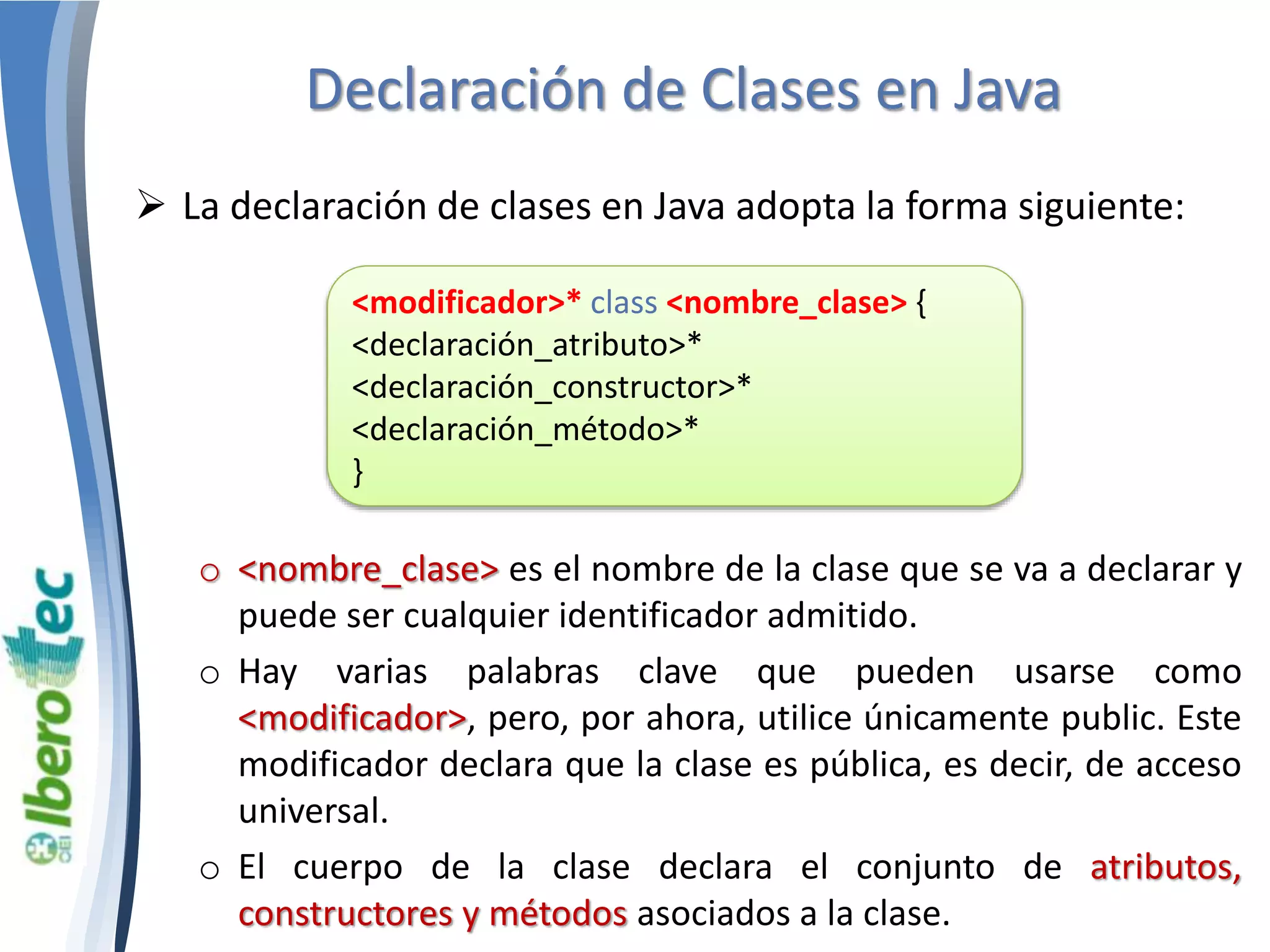 Declaración de Clases en Java 
 La declaración de clases en Java adopta la forma siguiente: 
<modificador>* class <nombre_clase> { 
<declaración_atributo>* 
<declaración_constructor>* 
<declaración_método>* 
} 
o <nombre_clase> es el nombre de la clase que se va a declarar y 
puede ser cualquier identificador admitido. 
o Hay varias palabras clave que pueden usarse como 
<modificador>, pero, por ahora, utilice únicamente public. Este 
modificador declara que la clase es pública, es decir, de acceso 
universal. 
o El cuerpo de la clase declara el conjunto de atributos, 
constructores y métodos asociados a la clase. 
 