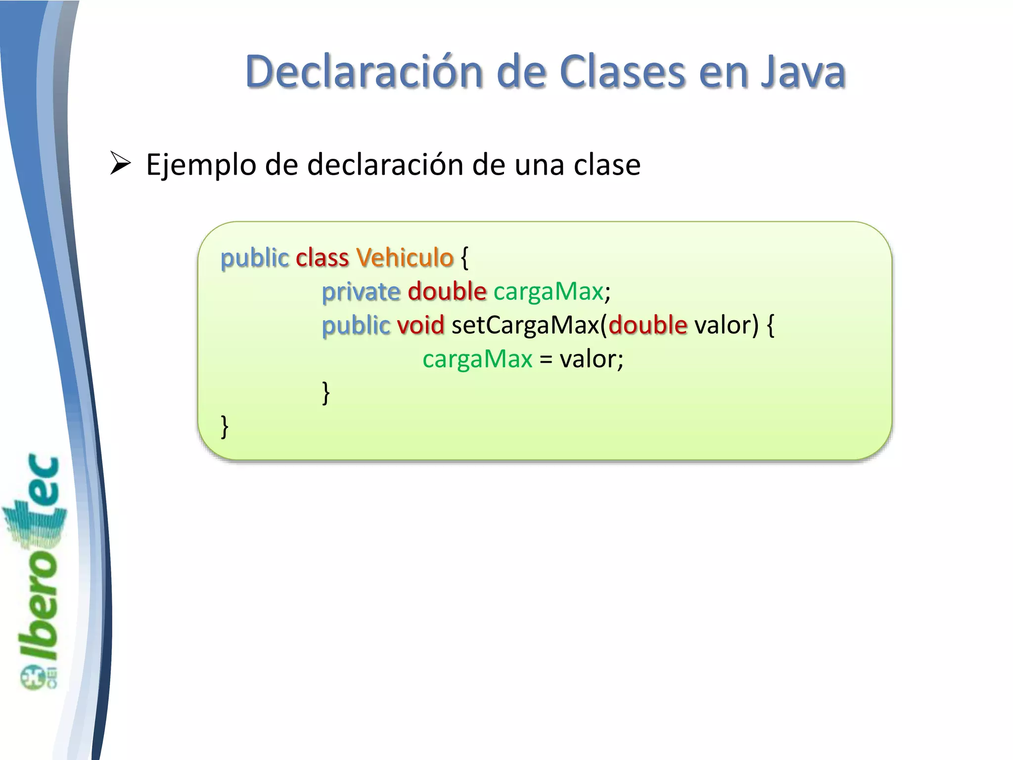 Declaración de Clases en Java 
 Ejemplo de declaración de una clase 
public class Vehiculo { 
private double cargaMax; 
public void setCargaMax(double valor) { 
cargaMax = valor; 
} 
} 
 