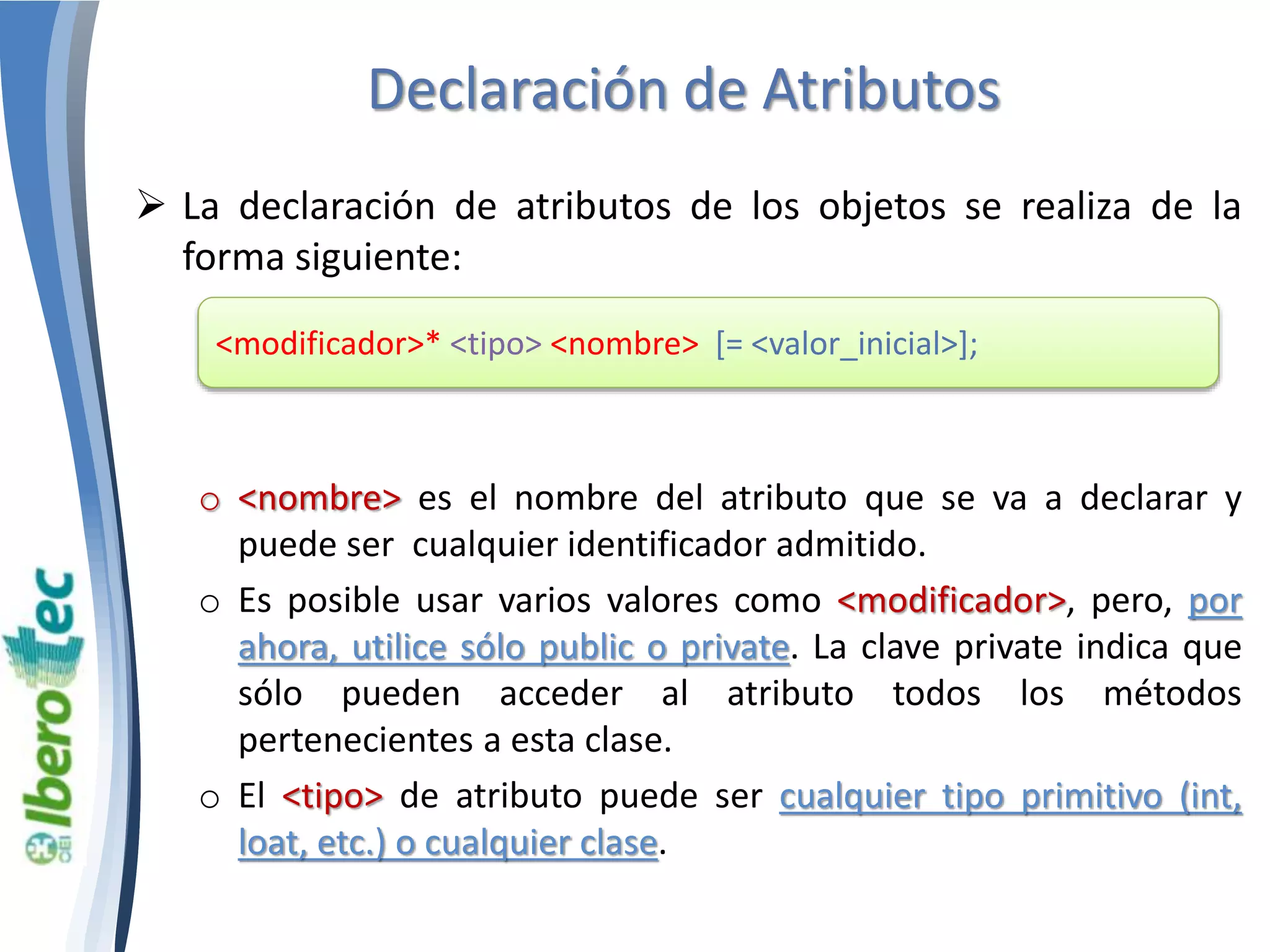 Declaración de Atributos 
 La declaración de atributos de los objetos se realiza de la 
forma siguiente: 
<modificador>* <tipo> <nombre> [= <valor_inicial>]; 
o <nombre> es el nombre del atributo que se va a declarar y 
puede ser cualquier identificador admitido. 
o Es posible usar varios valores como <modificador>, pero, por 
ahora, utilice sólo public o private. La clave private indica que 
sólo pueden acceder al atributo todos los métodos 
pertenecientes a esta clase. 
o El <tipo> de atributo puede ser cualquier tipo primitivo (int, 
loat, etc.) o cualquier clase. 
 