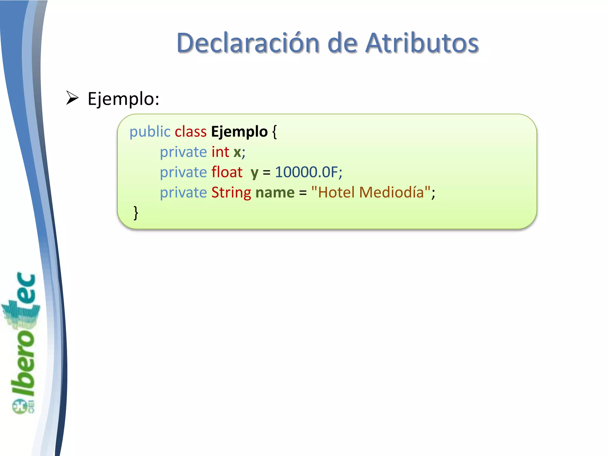 Declaración de Atributos 
 Ejemplo: 
public class Ejemplo { 
private int x; 
private float y = 10000.0F; 
private String name = "Hotel Mediodía"; 
} 
 