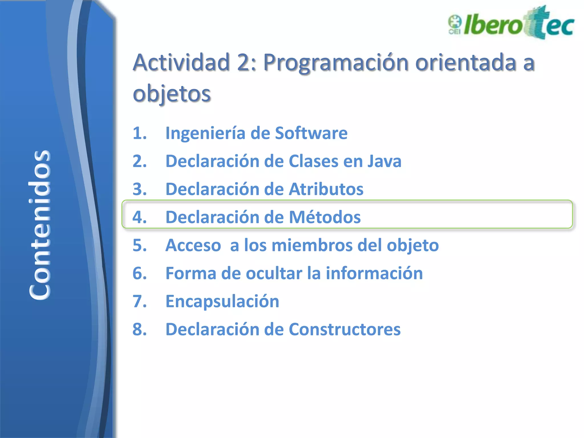 Actividad 2: Programación orientada a 
objetos 
1. Ingeniería de Software 
2. Declaración de Clases en Java 
3. Declaración de Atributos 
4. Declaración de Métodos 
5. Acceso a los miembros del objeto 
6. Forma de ocultar la información 
7. Encapsulación 
8. Declaración de Constructores 
 
