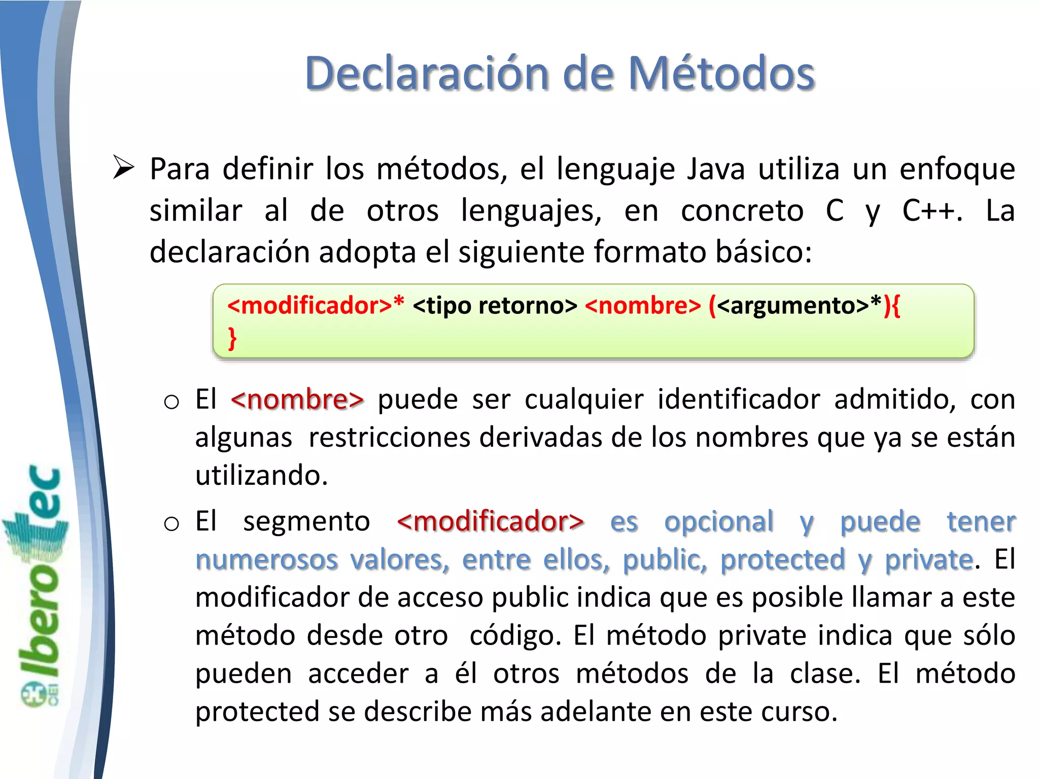 Declaración de Métodos 
 Para definir los métodos, el lenguaje Java utiliza un enfoque 
similar al de otros lenguajes, en concreto C y C++. La 
declaración adopta el siguiente formato básico: 
<modificador>* <tipo retorno> <nombre> (<argumento>*){ 
} 
o El <nombre> puede ser cualquier identificador admitido, con 
algunas restricciones derivadas de los nombres que ya se están 
utilizando. 
o El segmento <modificador> es opcional y puede tener 
numerosos valores, entre ellos, public, protected y private. El 
modificador de acceso public indica que es posible llamar a este 
método desde otro código. El método private indica que sólo 
pueden acceder a él otros métodos de la clase. El método 
protected se describe más adelante en este curso. 
 