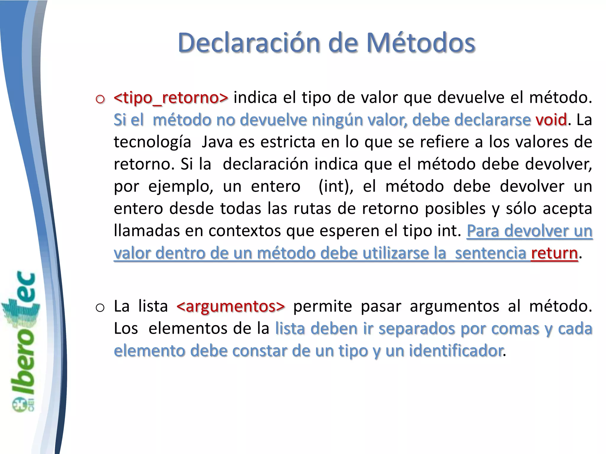 Declaración de Métodos 
o <tipo_retorno> indica el tipo de valor que devuelve el método. 
Si el método no devuelve ningún valor, debe declararse void. La 
tecnología Java es estricta en lo que se refiere a los valores de 
retorno. Si la declaración indica que el método debe devolver, 
por ejemplo, un entero (int), el método debe devolver un 
entero desde todas las rutas de retorno posibles y sólo acepta 
llamadas en contextos que esperen el tipo int. Para devolver un 
valor dentro de un método debe utilizarse la sentencia return. 
o La lista <argumentos> permite pasar argumentos al método. 
Los elementos de la lista deben ir separados por comas y cada 
elemento debe constar de un tipo y un identificador. 
 