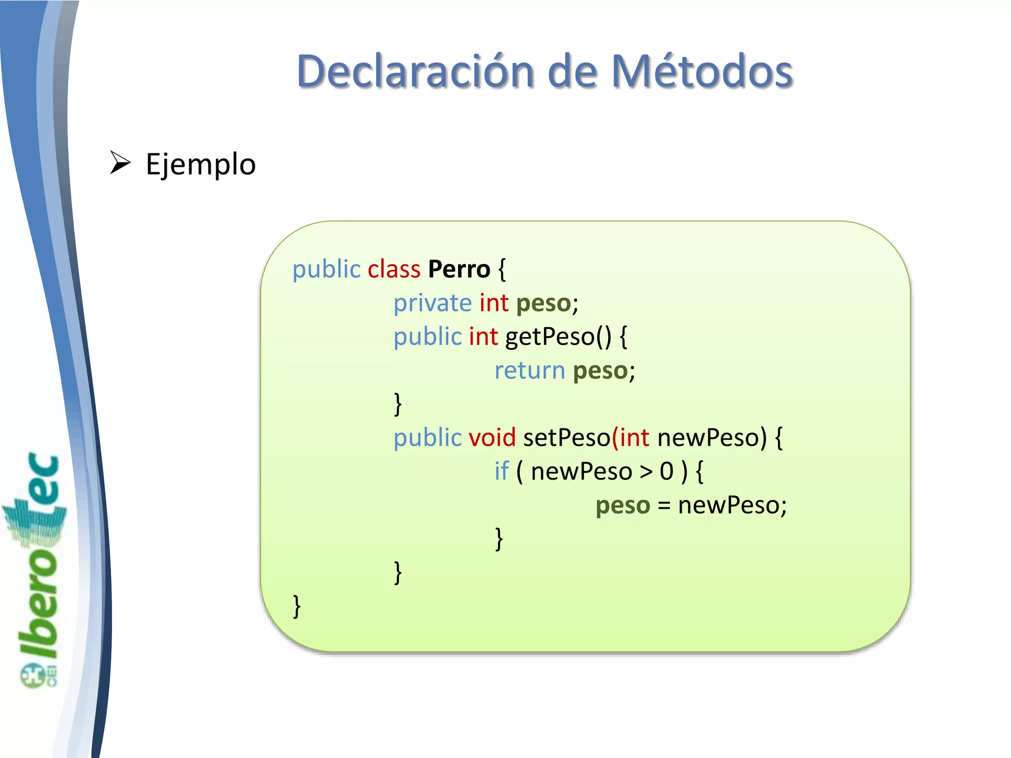 Declaración de Métodos 
 Ejemplo 
public class Perro { 
private int peso; 
public int getPeso() { 
return peso; 
} 
public void setPeso(int newPeso) { 
if ( newPeso > 0 ) { 
peso = newPeso; 
} 
} 
} 
 