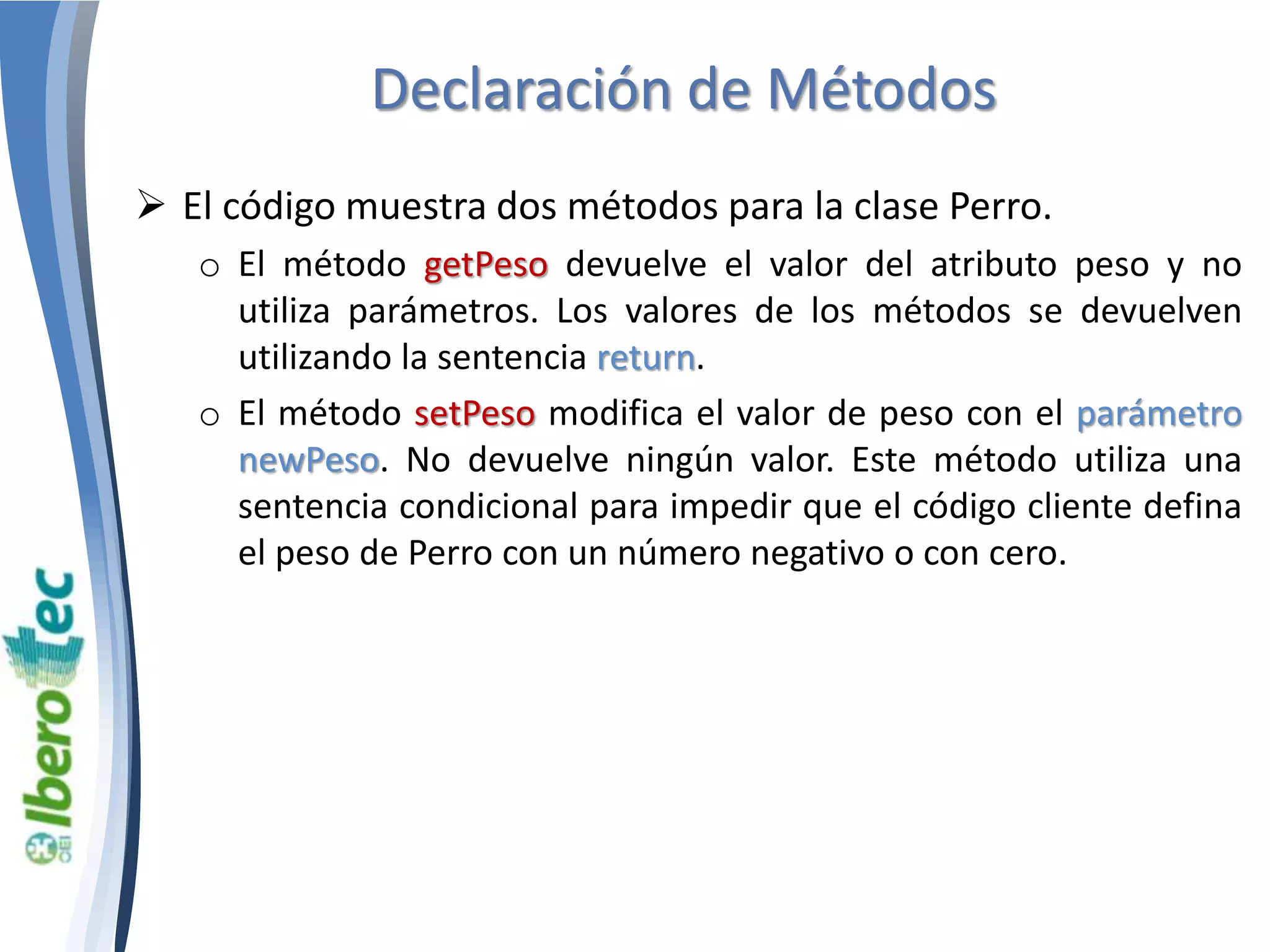 Declaración de Métodos 
 El código muestra dos métodos para la clase Perro. 
o El método getPeso devuelve el valor del atributo peso y no 
utiliza parámetros. Los valores de los métodos se devuelven 
utilizando la sentencia return. 
o El método setPeso modifica el valor de peso con el parámetro 
newPeso. No devuelve ningún valor. Este método utiliza una 
sentencia condicional para impedir que el código cliente defina 
el peso de Perro con un número negativo o con cero. 
 