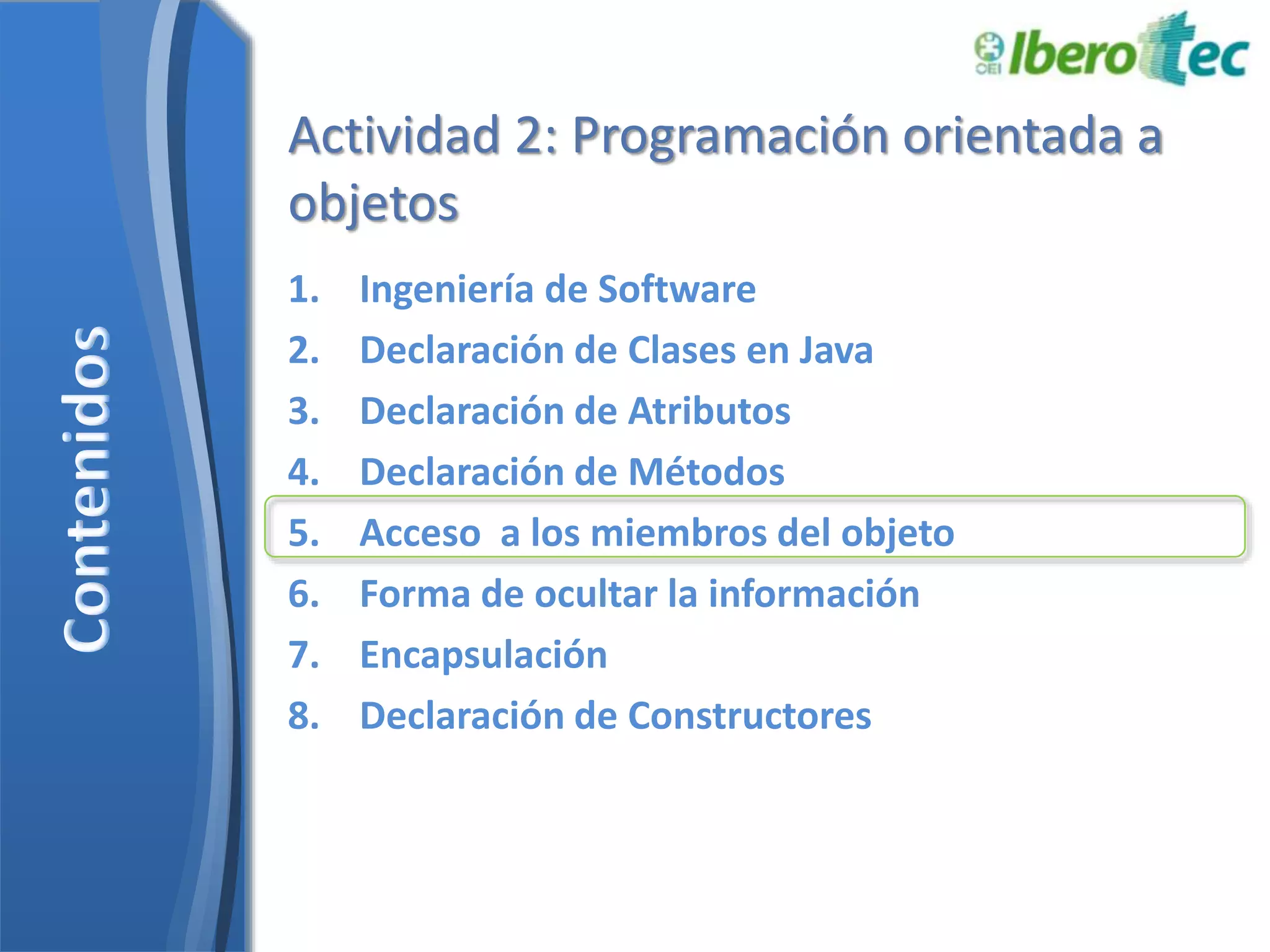 Actividad 2: Programación orientada a 
objetos 
1. Ingeniería de Software 
2. Declaración de Clases en Java 
3. Declaración de Atributos 
4. Declaración de Métodos 
5. Acceso a los miembros del objeto 
6. Forma de ocultar la información 
7. Encapsulación 
8. Declaración de Constructores 
 