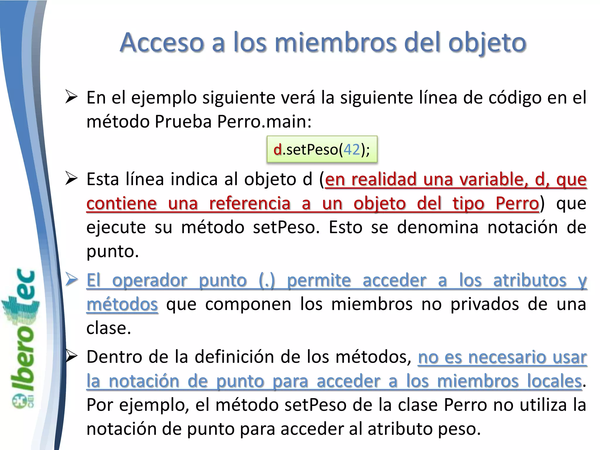 Acceso a los miembros del objeto 
 En el ejemplo siguiente verá la siguiente línea de código en el 
método Prueba Perro.main: 
d.setPeso(42); 
 Esta línea indica al objeto d (en realidad una variable, d, que 
contiene una referencia a un objeto del tipo Perro) que 
ejecute su método setPeso. Esto se denomina notación de 
punto. 
 El operador punto (.) permite acceder a los atributos y 
métodos que componen los miembros no privados de una 
clase. 
 Dentro de la definición de los métodos, no es necesario usar 
la notación de punto para acceder a los miembros locales. 
Por ejemplo, el método setPeso de la clase Perro no utiliza la 
notación de punto para acceder al atributo peso. 
 