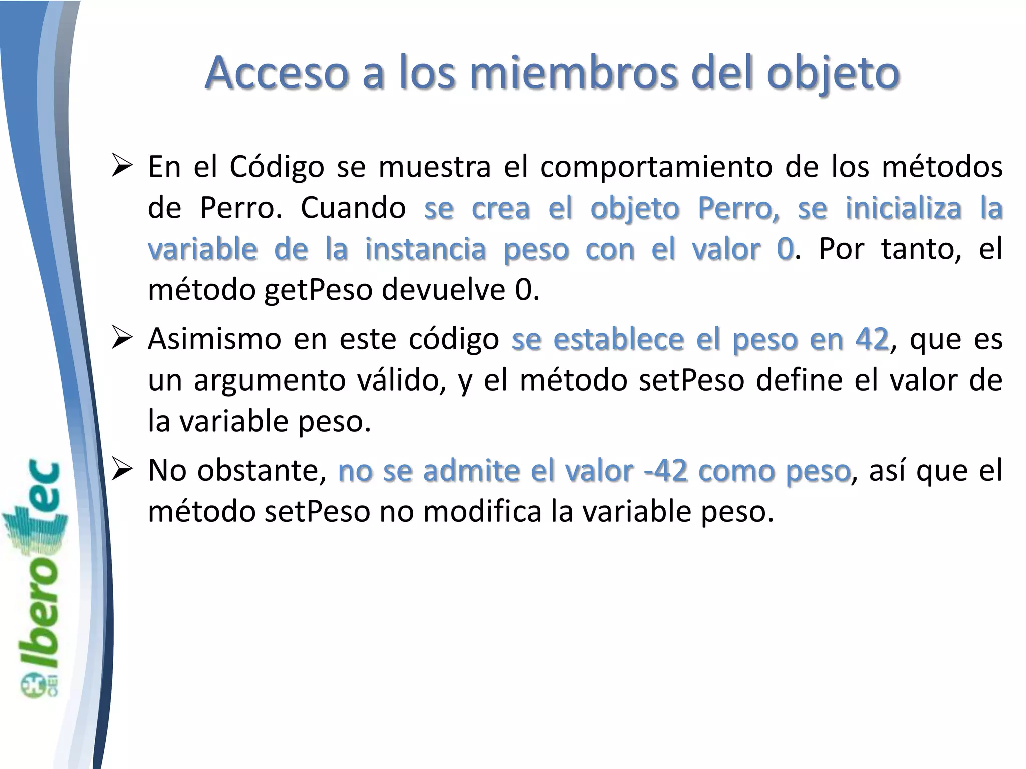 Acceso a los miembros del objeto 
 En el Código se muestra el comportamiento de los métodos 
de Perro. Cuando se crea el objeto Perro, se inicializa la 
variable de la instancia peso con el valor 0. Por tanto, el 
método getPeso devuelve 0. 
 Asimismo en este código se establece el peso en 42, que es 
un argumento válido, y el método setPeso define el valor de 
la variable peso. 
 No obstante, no se admite el valor -42 como peso, así que el 
método setPeso no modifica la variable peso. 
 