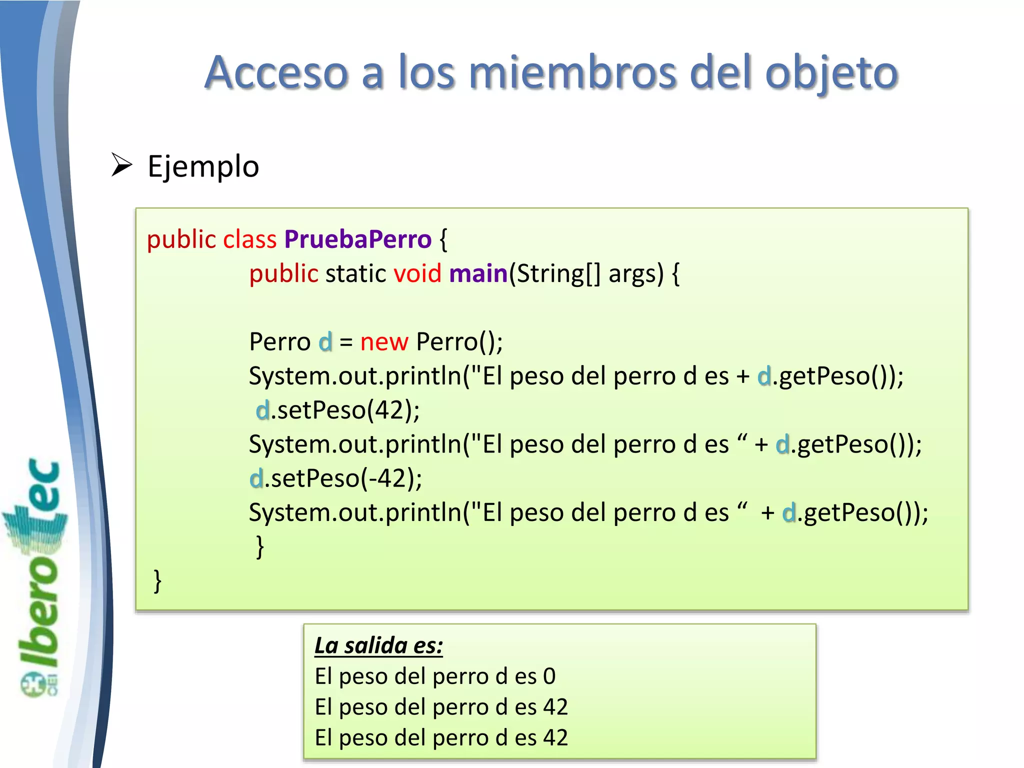 Acceso a los miembros del objeto 
 Ejemplo 
public class PruebaPerro { 
public static void main(String[] args) { 
Perro d = new Perro(); 
System.out.println("El peso del perro d es + d.getPeso()); 
d.setPeso(42); 
System.out.println("El peso del perro d es “ + d.getPeso()); 
d.setPeso(-42); 
System.out.println("El peso del perro d es “ + d.getPeso()); 
} 
} 
La salida es: 
El peso del perro d es 0 
El peso del perro d es 42 
El peso del perro d es 42 
 
