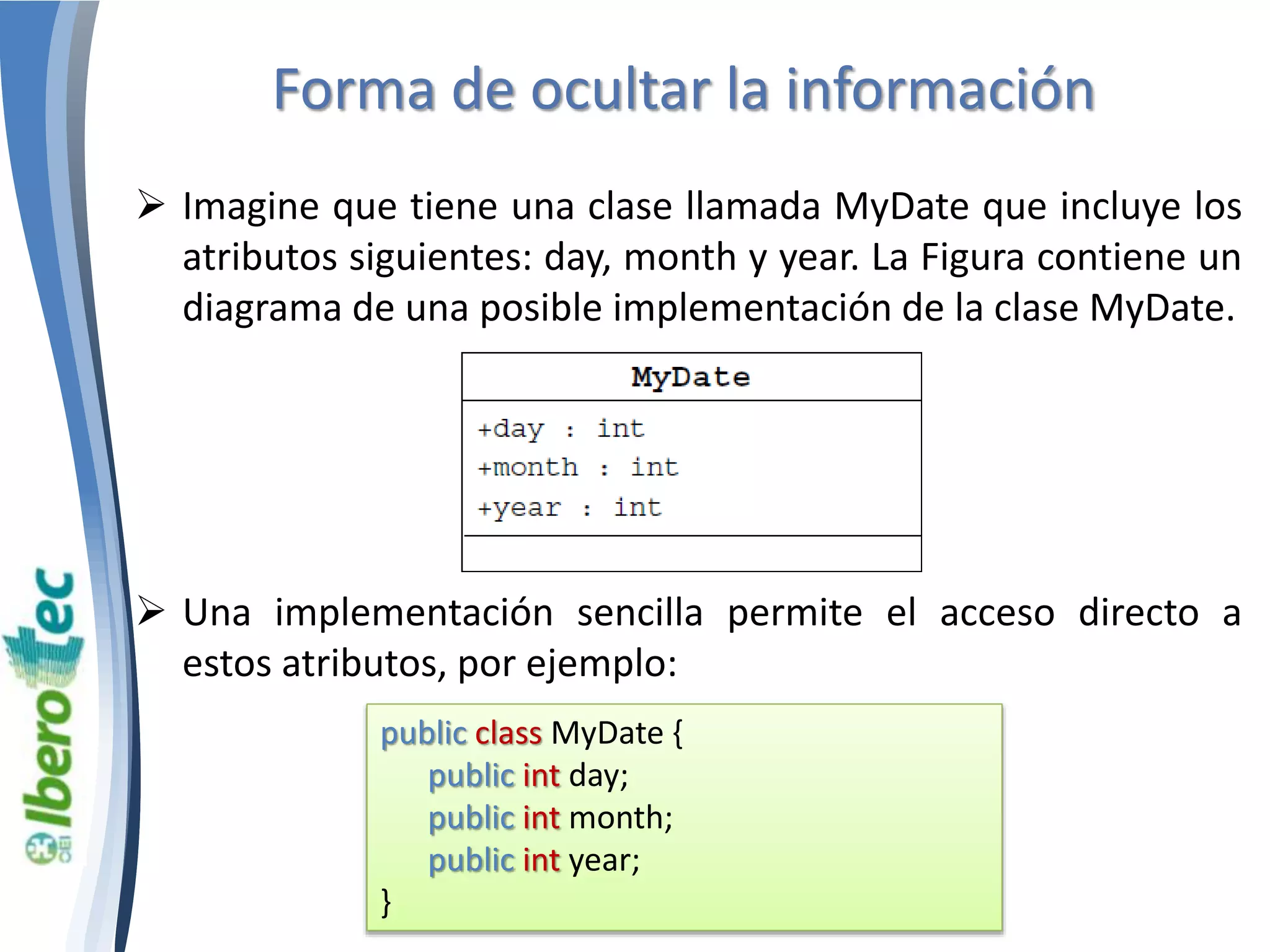 Forma de ocultar la información 
 Imagine que tiene una clase llamada MyDate que incluye los 
atributos siguientes: day, month y year. La Figura contiene un 
diagrama de una posible implementación de la clase MyDate. 
 Una implementación sencilla permite el acceso directo a 
estos atributos, por ejemplo: 
public class MyDate { 
public int day; 
public int month; 
public int year; 
} 
 