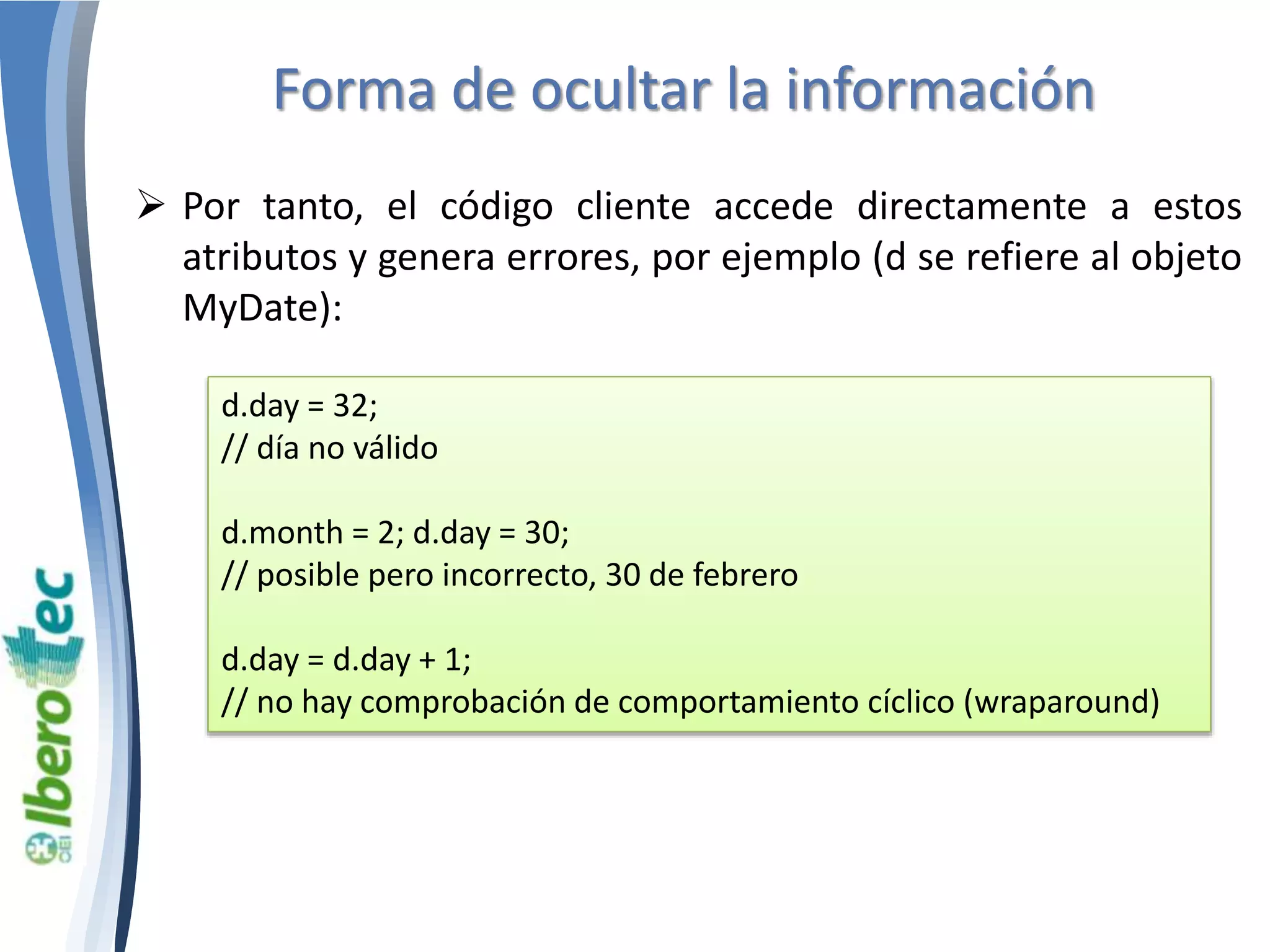Forma de ocultar la información 
 Por tanto, el código cliente accede directamente a estos 
atributos y genera errores, por ejemplo (d se refiere al objeto 
MyDate): 
d.day = 32; 
// día no válido 
d.month = 2; d.day = 30; 
// posible pero incorrecto, 30 de febrero 
d.day = d.day + 1; 
// no hay comprobación de comportamiento cíclico (wraparound) 
 