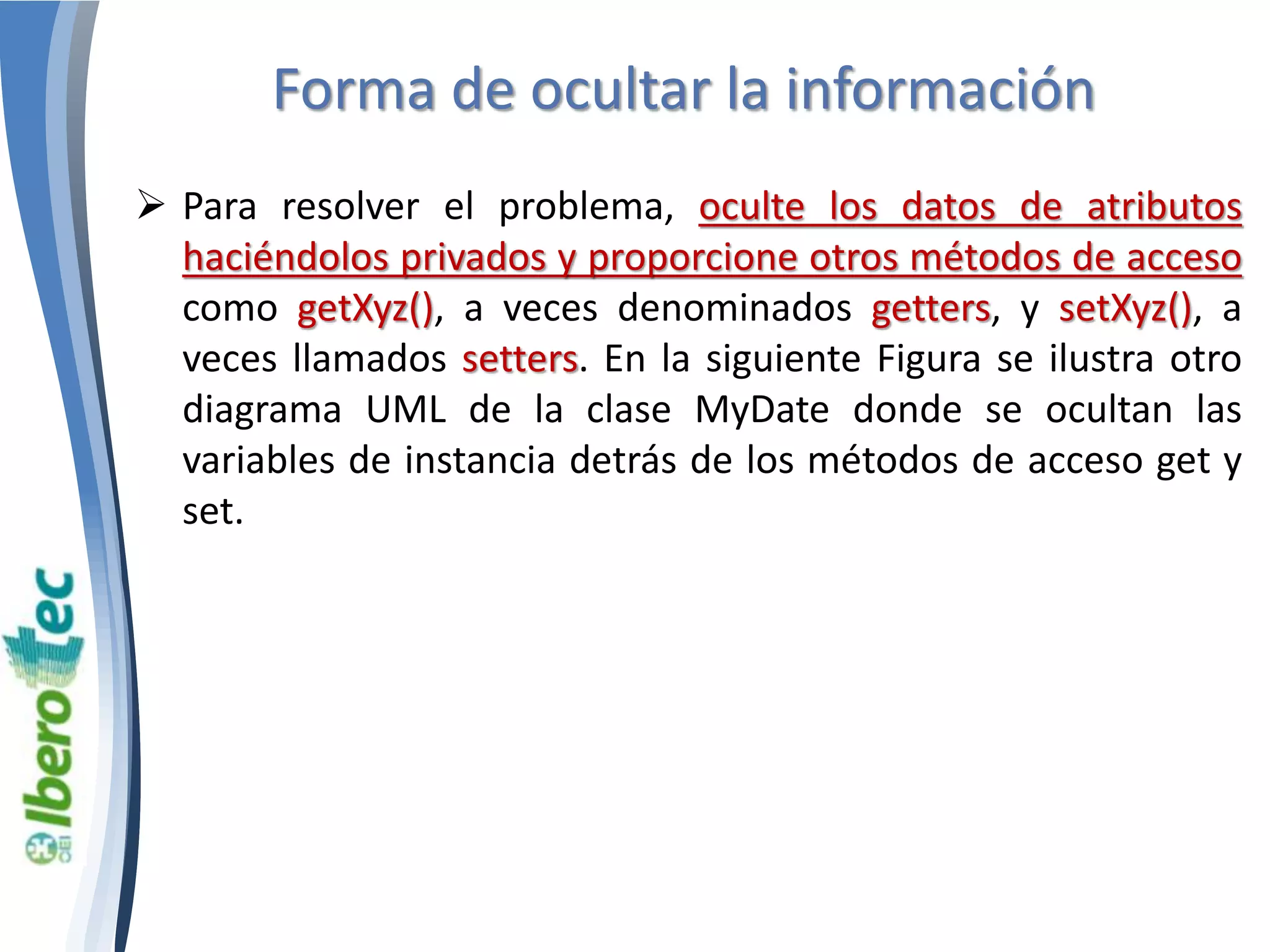 Forma de ocultar la información 
 Para resolver el problema, oculte los datos de atributos 
haciéndolos privados y proporcione otros métodos de acceso 
como getXyz(), a veces denominados getters, y setXyz(), a 
veces llamados setters. En la siguiente Figura se ilustra otro 
diagrama UML de la clase MyDate donde se ocultan las 
variables de instancia detrás de los métodos de acceso get y 
set. 
 