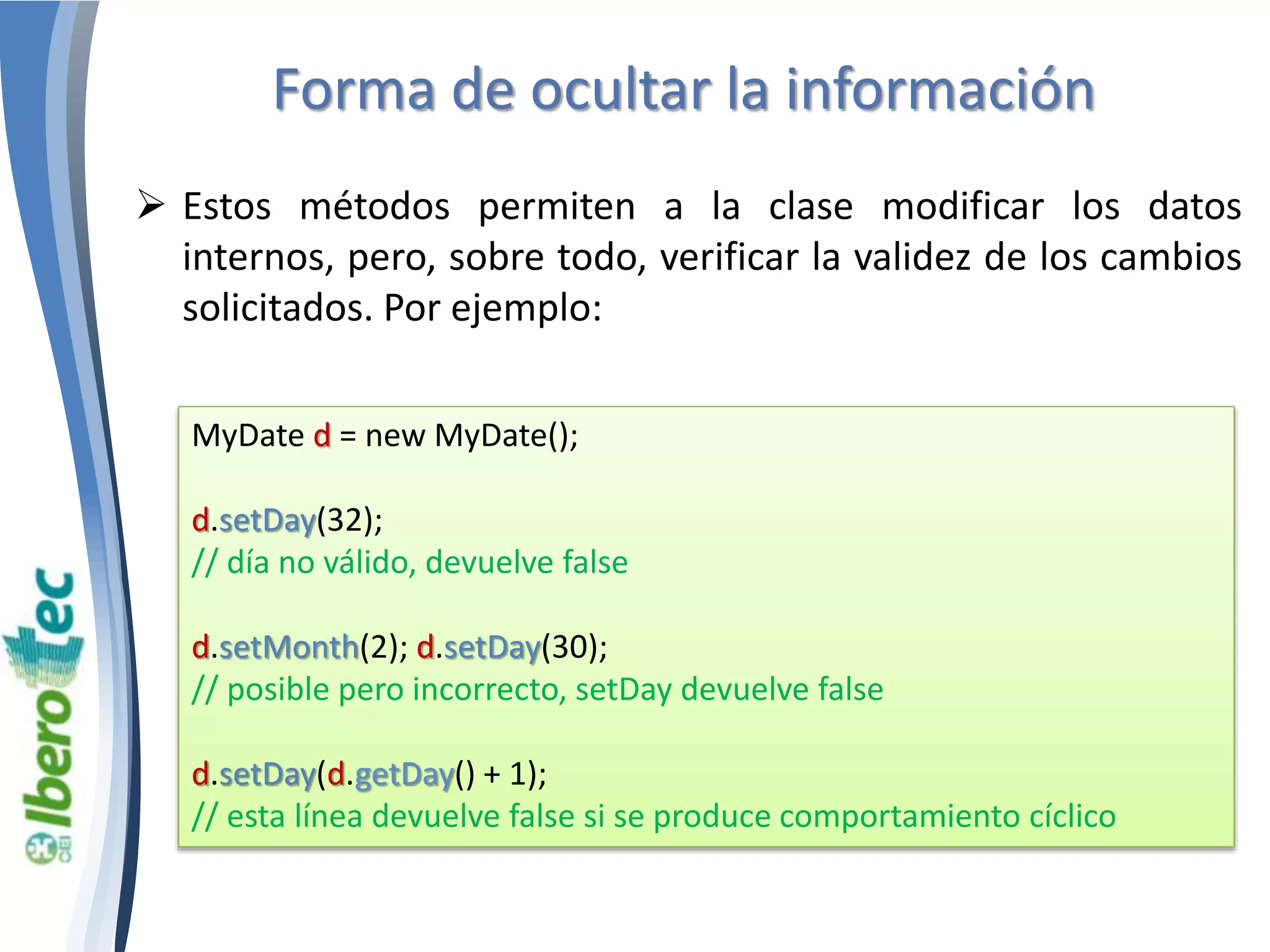 Forma de ocultar la información 
 Estos métodos permiten a la clase modificar los datos 
internos, pero, sobre todo, verificar la validez de los cambios 
solicitados. Por ejemplo: 
MyDate d = new MyDate(); 
d.setDay(32); 
// día no válido, devuelve false 
d.setMonth(2); d.setDay(30); 
// posible pero incorrecto, setDay devuelve false 
d.setDay(d.getDay() + 1); 
// esta línea devuelve false si se produce comportamiento cíclico 
 